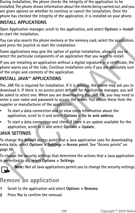 108 Copyright © 2004 NokiaDuring installation, the phone checks the integrity of the application to be installed. The phone shows information about the checks being carried out, and you are given options on whether to continue or cancel the installation. Once the phone has checked the integrity of the application, it is installed on your phone.INSTALL APPLICATIONSOpen Application manager, scroll to the application, and select Options &gt; Install to start the installation. You can also search the phone memory or the memory card, select the application, and press the joystick to start the installation.Some applications may give the option of partial installation, allowing you to select the particular components of an application that you want to install.If you are installing an application without a digital signature or a certificate, the phone warns you of the risks. Continue installation only if you are absolutely sure of the origin and contents of the application.INSTALL JAVA™ APPLICATIONSThe .JAR file is required for installation. If it is missing, the phone may ask you to download it. If there is no access point defined for Application manager, you will be asked to select one. When you are downloading the .JAR file, you may need to enter a user name and password to access the server. You obtain these from the supplier or manufacturer of the application.•To start a data connection and to view extra information about the application, scroll to it and select Options &gt; Go to web address.•To start a data connection and check if there is an update available for the application, scroll to it and select Options &gt; Update.JAVA SETTINGSTo change the default access point that a Java application uses for downloading extra data, select Options &gt; Settings &gt; Access point. See &quot;Access points&quot; on page 68. To change the security settings that determine the actions that a Java application is permitted to do, select Options &gt; Settings.Note: Not all Java applications permit you to change the security settings.Remove an application1Scroll to the application and select Options &gt; Remove.2Press Yes to confirm the removal.