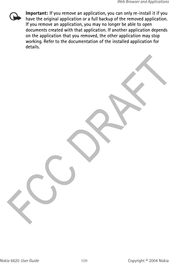 Nokia 6620 User Guide Copyright © 2004 NokiaWeb Browser and ApplicationsImportant: If you remove an application, you can only re-install it if you have the original application or a full backup of the removed application. If you remove an application, you may no longer be able to open documents created with that application. If another application depends on the application that you removed, the other application may stop working. Refer to the documentation of the installed application for details.