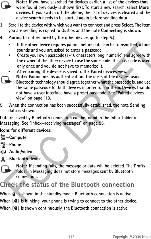 112 Copyright © 2004 NokiaNote: If you have searched for devices earlier, a list of the devices that were found previously is shown first. To start a new search, select More devices. If you switch off the phone, the list of devices is cleared and the device search needs to be started again before sending data.3Scroll to the device with which you want to connect and press Select. The item you are sending is copied to Outbox and the note Connecting is shown.4Pairing (if not required by the other device, go to step 5.)•If the other device requires pairing before data can be transmitted, a tone sounds and you are asked to enter a passcode.•Create your own passcode (1-16 characters long, numeric) and agree with the owner of the other device to use the same code. This passcode is used only once and you do not have to memorize it.•After pairing, the device is saved to the Paired devices view.Note: Pairing means authentication. The users of the devices using Bluetooth technology should agree together what the passcode is, and use the same passcode for both devices in order to pair them. Devices that do not have a user interface have a preset passcode. See &quot;Paired devices view&quot; on page 113. 5When the connection has been successfully established, the note Sending data is shown.Data received by Bluetooth connection can be found in the Inbox folder in Messaging. See &quot;Inbox—receiving messages&quot; on page 55. Icons for different devices: —Computer—Phone—Audio/video—Bluetooth deviceNote: If sending fails, the message or data will be deleted. The Drafts folder in Messaging does not store messages sent by Bluetooth connection.Check the status of the Bluetooth connectionWhen   is shown in the standby mode, Bluetooth connection is active.When   is blinking, your phone is trying to connect to the other device.When   is shown continuously, the Bluetooth connection is active.