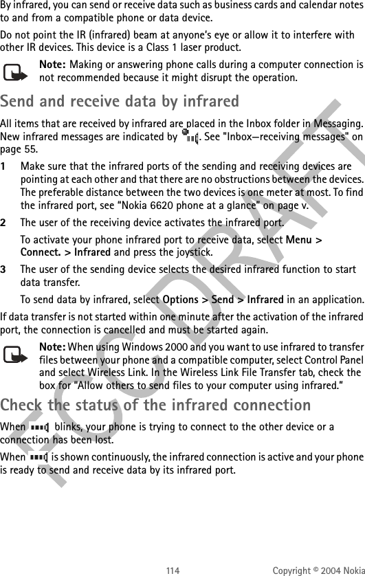 114 Copyright © 2004 NokiaBy infrared, you can send or receive data such as business cards and calendar notes to and from a compatible phone or data device.Do not point the IR (infrared) beam at anyone’s eye or allow it to interfere with other IR devices. This device is a Class 1 laser product.Note: Making or answering phone calls during a computer connection is not recommended because it might disrupt the operation.Send and receive data by infraredAll items that are received by infrared are placed in the Inbox folder in Messaging. New infrared messages are indicated by  . See &quot;Inbox—receiving messages&quot; on page 55. 1Make sure that the infrared ports of the sending and receiving devices are pointing at each other and that there are no obstructions between the devices. The preferable distance between the two devices is one meter at most. To find the infrared port, see “Nokia 6620 phone at a glance” on page v.2The user of the receiving device activates the infrared port. To activate your phone infrared port to receive data, select Menu &gt; Connect. &gt; Infrared and press the joystick.3The user of the sending device selects the desired infrared function to start data transfer.To send data by infrared, select Options &gt; Send &gt; Infrared in an application.If data transfer is not started within one minute after the activation of the infrared port, the connection is cancelled and must be started again.Note: When using Windows 2000 and you want to use infrared to transfer files between your phone and a compatible computer, select Control Panel and select Wireless Link. In the Wireless Link File Transfer tab, check the box for “Allow others to send files to your computer using infrared.”Check the status of the infrared connectionWhen   blinks, your phone is trying to connect to the other device or a connection has been lost.When   is shown continuously, the infrared connection is active and your phone is ready to send and receive data by its infrared port.