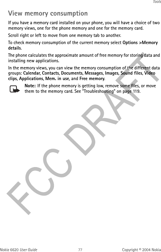 Nokia 6620 User Guide Copyright © 2004 NokiaToolsView memory consumptionIf you have a memory card installed on your phone, you will have a choice of two memory views, one for the phone memory and one for the memory card. Scroll right or left to move from one memory tab to another.To check memory consumption of the current memory select Options &gt;Memory details.The phone calculates the approximate amount of free memory for storing data and installing new applications.In the memory views, you can view the memory consumption of the different data groups: Calendar, Contacts, Documents, Messages, Images, Sound files, Video clips, Applications, Mem. in use, and Free memory.Note: If the phone memory is getting low, remove some files, or move them to the memory card. See &quot;Troubleshooting&quot; on page 119. 