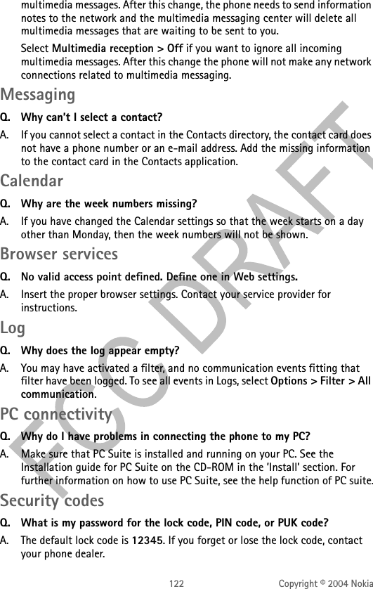 122 Copyright © 2004 Nokiamultimedia messages. After this change, the phone needs to send information notes to the network and the multimedia messaging center will delete all multimedia messages that are waiting to be sent to you.Select Multimedia reception &gt; Off if you want to ignore all incoming multimedia messages. After this change the phone will not make any network connections related to multimedia messaging. MessagingQ. Why can’t I select a contact?A. If you cannot select a contact in the Contacts directory, the contact card does not have a phone number or an e-mail address. Add the missing information to the contact card in the Contacts application.Calendar Q. Why are the week numbers missing?A. If you have changed the Calendar settings so that the week starts on a day other than Monday, then the week numbers will not be shown.Browser services Q. No valid access point defined. Define one in Web settings. A. Insert the proper browser settings. Contact your service provider for instructions.Log Q. Why does the log appear empty?A. You may have activated a filter, and no communication events fitting that filter have been logged. To see all events in Logs, select Options &gt; Filter &gt; All communication.PC connectivityQ. Why do I have problems in connecting the phone to my PC?A. Make sure that PC Suite is installed and running on your PC. See the Installation guide for PC Suite on the CD-ROM in the ’Install’ section. For further information on how to use PC Suite, see the help function of PC suite.Security codesQ. What is my password for the lock code, PIN code, or PUK code?A. The default lock code is 12345. If you forget or lose the lock code, contact your phone dealer.