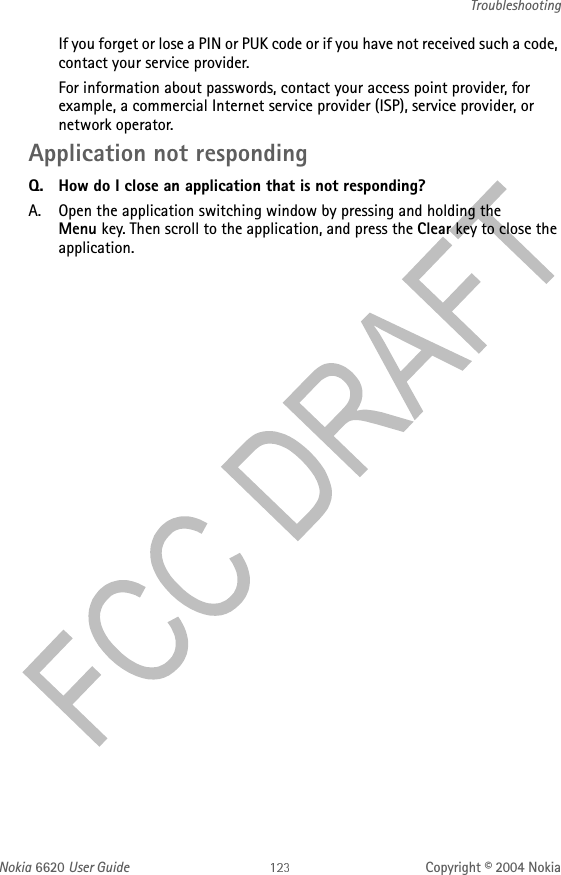 Nokia 6620 User Guide Copyright © 2004 NokiaTroubleshootingIf you forget or lose a PIN or PUK code or if you have not received such a code, contact your service provider.For information about passwords, contact your access point provider, for example, a commercial Internet service provider (ISP), service provider, or network operator.Application not respondingQ. How do I close an application that is not responding?A. Open the application switching window by pressing and holding the Menu key. Then scroll to the application, and press the Clear key to close the application.