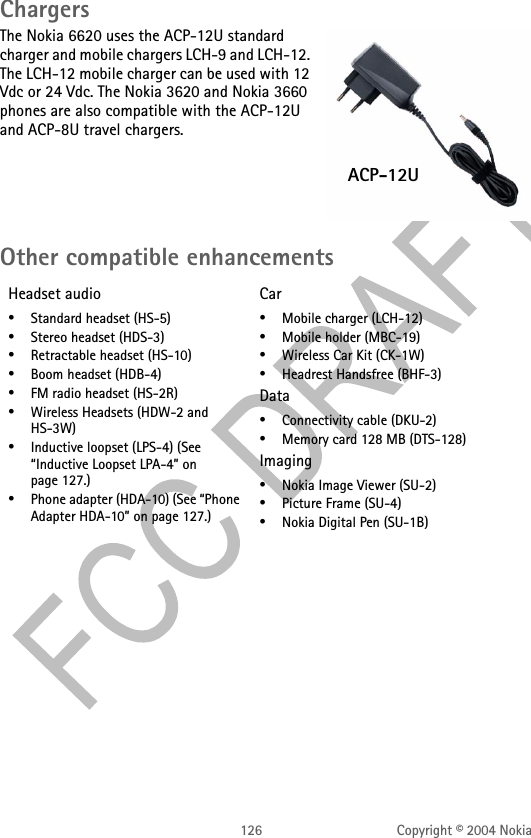126 Copyright © 2004 NokiaChargersThe Nokia 6620 uses the ACP-12U standard charger and mobile chargers LCH-9 and LCH-12. The LCH-12 mobile charger can be used with 12 Vdc or 24 Vdc. The Nokia 3620 and Nokia 3660 phones are also compatible with the ACP-12U and ACP-8U travel chargers.Other compatible enhancementsHeadset audio•Standard headset (HS-5)•Stereo headset (HDS-3)•Retractable headset (HS-10)•Boom headset (HDB-4)•FM radio headset (HS-2R)•Wireless Headsets (HDW-2 and HS-3W)•Inductive loopset (LPS-4) (See “Inductive Loopset LPA-4” on page 127.)•Phone adapter (HDA-10) (See “Phone Adapter HDA-10” on page 127.)Car•Mobile charger (LCH-12)•Mobile holder (MBC-19)•Wireless Car Kit (CK-1W)•Headrest Handsfree (BHF-3)Data•Connectivity cable (DKU-2)•Memory card 128 MB (DTS-128)Imaging•Nokia Image Viewer (SU-2)•Picture Frame (SU-4)•Nokia Digital Pen (SU-1B)ACP-12U