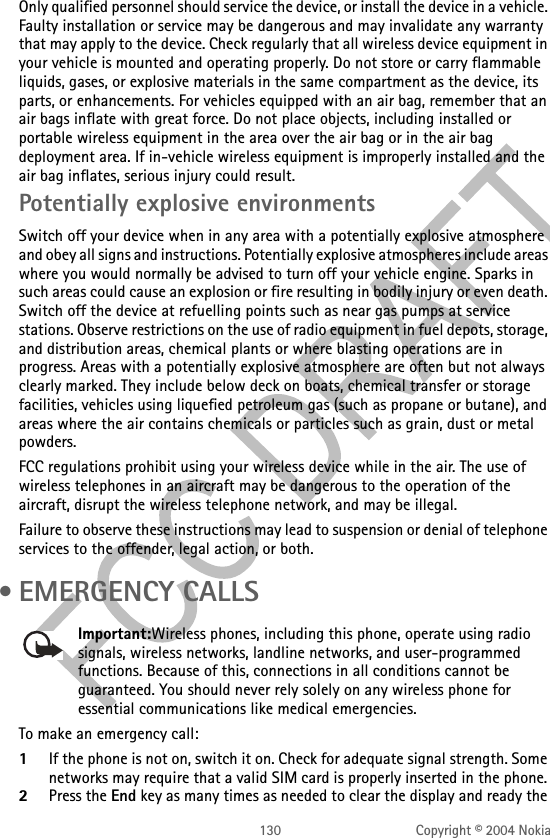 130 Copyright © 2004 NokiaOnly qualified personnel should service the device, or install the device in a vehicle. Faulty installation or service may be dangerous and may invalidate any warranty that may apply to the device. Check regularly that all wireless device equipment in your vehicle is mounted and operating properly. Do not store or carry flammable liquids, gases, or explosive materials in the same compartment as the device, its parts, or enhancements. For vehicles equipped with an air bag, remember that an air bags inflate with great force. Do not place objects, including installed or portable wireless equipment in the area over the air bag or in the air bag deployment area. If in-vehicle wireless equipment is improperly installed and the air bag inflates, serious injury could result.Potentially explosive environmentsSwitch off your device when in any area with a potentially explosive atmosphere and obey all signs and instructions. Potentially explosive atmospheres include areas where you would normally be advised to turn off your vehicle engine. Sparks in such areas could cause an explosion or fire resulting in bodily injury or even death. Switch off the device at refuelling points such as near gas pumps at service stations. Observe restrictions on the use of radio equipment in fuel depots, storage, and distribution areas, chemical plants or where blasting operations are in progress. Areas with a potentially explosive atmosphere are often but not always clearly marked. They include below deck on boats, chemical transfer or storage facilities, vehicles using liquefied petroleum gas (such as propane or butane), and areas where the air contains chemicals or particles such as grain, dust or metal powders.FCC regulations prohibit using your wireless device while in the air. The use of wireless telephones in an aircraft may be dangerous to the operation of the aircraft, disrupt the wireless telephone network, and may be illegal.Failure to observe these instructions may lead to suspension or denial of telephone services to the offender, legal action, or both. • EMERGENCY CALLSImportant:Wireless phones, including this phone, operate using radio signals, wireless networks, landline networks, and user-programmed functions. Because of this, connections in all conditions cannot be guaranteed. You should never rely solely on any wireless phone for essential communications like medical emergencies.To make an emergency call: 1If the phone is not on, switch it on. Check for adequate signal strength. Some networks may require that a valid SIM card is properly inserted in the phone. 2Press the End key as many times as needed to clear the display and ready the 