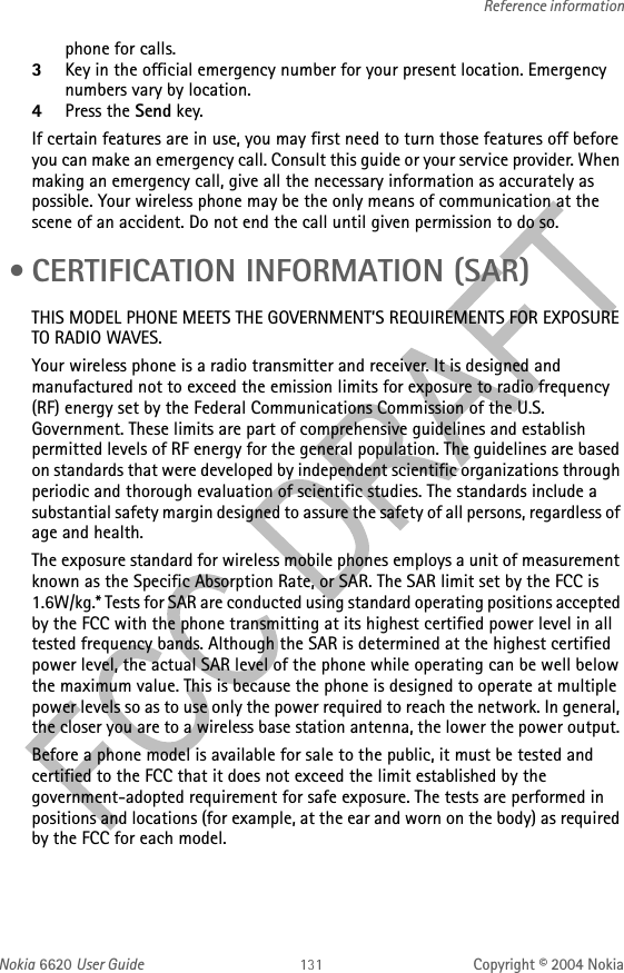 Nokia 6620 User Guide Copyright © 2004 NokiaReference informationphone for calls. 3Key in the official emergency number for your present location. Emergency numbers vary by location. 4Press the Send key.If certain features are in use, you may first need to turn those features off before you can make an emergency call. Consult this guide or your service provider. When making an emergency call, give all the necessary information as accurately as possible. Your wireless phone may be the only means of communication at the scene of an accident. Do not end the call until given permission to do so. • CERTIFICATION INFORMATION (SAR)THIS MODEL PHONE MEETS THE GOVERNMENT’S REQUIREMENTS FOR EXPOSURE TO RADIO WAVES.Your wireless phone is a radio transmitter and receiver. It is designed and manufactured not to exceed the emission limits for exposure to radio frequency (RF) energy set by the Federal Communications Commission of the U.S. Government. These limits are part of comprehensive guidelines and establish permitted levels of RF energy for the general population. The guidelines are based on standards that were developed by independent scientific organizations through periodic and thorough evaluation of scientific studies. The standards include a substantial safety margin designed to assure the safety of all persons, regardless of age and health.The exposure standard for wireless mobile phones employs a unit of measurement known as the Specific Absorption Rate, or SAR. The SAR limit set by the FCC is 1.6W/kg.* Tests for SAR are conducted using standard operating positions accepted by the FCC with the phone transmitting at its highest certified power level in all tested frequency bands. Although the SAR is determined at the highest certified power level, the actual SAR level of the phone while operating can be well below the maximum value. This is because the phone is designed to operate at multiple power levels so as to use only the power required to reach the network. In general, the closer you are to a wireless base station antenna, the lower the power output. Before a phone model is available for sale to the public, it must be tested and certified to the FCC that it does not exceed the limit established by the government-adopted requirement for safe exposure. The tests are performed in positions and locations (for example, at the ear and worn on the body) as required by the FCC for each model.