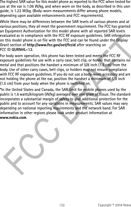 132 Copyright © 2004 NokiaThe highest SAR value for this model phone as reported to the FCC when tested for use at the ear is 1.06 W/kg, and when worn on the body, as described in this user guide, is 1.22 W/kg. (Body-worn measurements differ among phone models, depending upon available enhancements and FCC requirements). While there may be differences between the SAR levels of various phones and at various positions, they all meet the government requirement. The FCC has granted an Equipment Authorization for this model phone with all reported SAR levels evaluated as in compliance with the FCC RF exposure guidelines. SAR information on this model phone is on file with the FCC and can be found under the Display Grant section of http://www.fcc.gov/oet/fccid after searching on FCC ID QURNHL-12.For body worn operation, this phone has been tested and meets the FCC RF exposure guidelines for use with a carry case, belt clip, or holder that contains no metal and that positions the handset a minimum of 5/8 inch (1.5 cm) from the body. Use of other carry cases, belt clips, or holders may not ensure compliance with FCC RF exposure guidelines. If you do not use a body-worn accessory and are not holding the phone at the ear, position the handset a minimum of 5/8 inch (1.5 cm) from your body when the phone is switched on.*In the United States and Canada, the SAR limit for mobile phones used by the public is 1.6 watts/kilogram (W/kg) averaged over one gram of tissue. The standard incorporates a substantial margin of safety to give additional protection for the public and to account for any variations in measurements. SAR values may vary depending on national reporting requirements and the network band. For SAR information in other regions please look under product information at www.nokia.com.