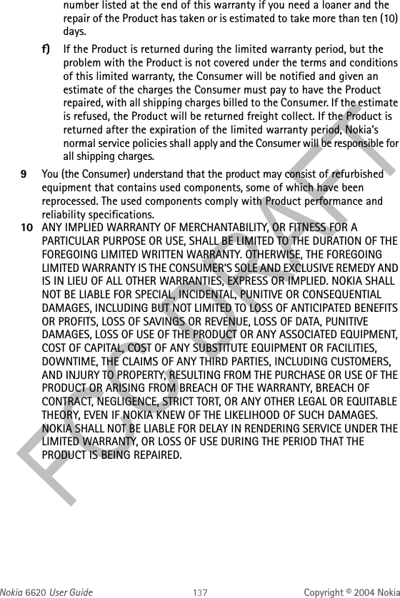 Nokia 6620 User Guide Copyright © 2004 Nokianumber listed at the end of this warranty if you need a loaner and the repair of the Product has taken or is estimated to take more than ten (10) days.f) If the Product is returned during the limited warranty period, but the problem with the Product is not covered under the terms and conditions of this limited warranty, the Consumer will be notified and given an estimate of the charges the Consumer must pay to have the Product repaired, with all shipping charges billed to the Consumer. If the estimate is refused, the Product will be returned freight collect. If the Product is returned after the expiration of the limited warranty period, Nokia’s normal service policies shall apply and the Consumer will be responsible for all shipping charges.9You (the Consumer) understand that the product may consist of refurbished equipment that contains used components, some of which have been reprocessed. The used components comply with Product performance and reliability specifications.10 ANY IMPLIED WARRANTY OF MERCHANTABILITY, OR FITNESS FOR A PARTICULAR PURPOSE OR USE, SHALL BE LIMITED TO THE DURATION OF THE FOREGOING LIMITED WRITTEN WARRANTY. OTHERWISE, THE FOREGOING LIMITED WARRANTY IS THE CONSUMER’S SOLE AND EXCLUSIVE REMEDY AND IS IN LIEU OF ALL OTHER WARRANTIES, EXPRESS OR IMPLIED. NOKIA SHALL NOT BE LIABLE FOR SPECIAL, INCIDENTAL, PUNITIVE OR CONSEQUENTIAL DAMAGES, INCLUDING BUT NOT LIMITED TO LOSS OF ANTICIPATED BENEFITS OR PROFITS, LOSS OF SAVINGS OR REVENUE, LOSS OF DATA, PUNITIVE DAMAGES, LOSS OF USE OF THE PRODUCT OR ANY ASSOCIATED EQUIPMENT, COST OF CAPITAL, COST OF ANY SUBSTITUTE EQUIPMENT OR FACILITIES, DOWNTIME, THE CLAIMS OF ANY THIRD PARTIES, INCLUDING CUSTOMERS, AND INJURY TO PROPERTY, RESULTING FROM THE PURCHASE OR USE OF THE PRODUCT OR ARISING FROM BREACH OF THE WARRANTY, BREACH OF CONTRACT, NEGLIGENCE, STRICT TORT, OR ANY OTHER LEGAL OR EQUITABLE THEORY, EVEN IF NOKIA KNEW OF THE LIKELIHOOD OF SUCH DAMAGES. NOKIA SHALL NOT BE LIABLE FOR DELAY IN RENDERING SERVICE UNDER THE LIMITED WARRANTY, OR LOSS OF USE DURING THE PERIOD THAT THE PRODUCT IS BEING REPAIRED.