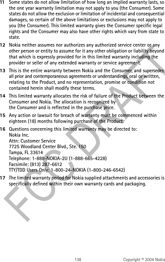 138 Copyright © 2004 Nokia11 Some states do not allow limitation of how long an implied warranty lasts, so the one year warranty limitation may not apply to you (the Consumer). Some states do not allow the exclusion or limitation of incidental and consequential damages, so certain of the above limitations or exclusions may not apply to you (the Consumer). This limited warranty gives the Consumer specific legal rights and the Consumer may also have other rights which vary from state to state.12 Nokia neither assumes nor authorizes any authorized service center or any other person or entity to assume for it any other obligation or liability beyond that which is expressly provided for in this limited warranty including the provider or seller of any extended warranty or service agreement.13 This is the entire warranty between Nokia and the Consumer, and supersedes all prior and contemporaneous agreements or understandings, oral or written, relating to the Product, and no representation, promise or condition not contained herein shall modify these terms.14 This limited warranty allocates the risk of failure of the Product between the Consumer and Nokia. The allocation is recognized by  the Consumer and is reflected in the purchase price.15 Any action or lawsuit for breach of warranty must be commenced within eighteen (18) months following purchase of the Product.16 Questions concerning this limited warranty may be directed to:  Nokia Inc.  Attn: Customer Service 7725 Woodland Center Blvd., Ste. 150 Tampa, FL 33614 Telephone: 1-888-NOKIA-2U (1-888-665-4228) Facsimile: (813) 287-6612 TTY/TDD Users Only: 1-800-24-NOKIA (1-800-246-6542)17 The limited warranty period for Nokia supplied attachments and accessories is specifically defined within their own warranty cards and packaging. 