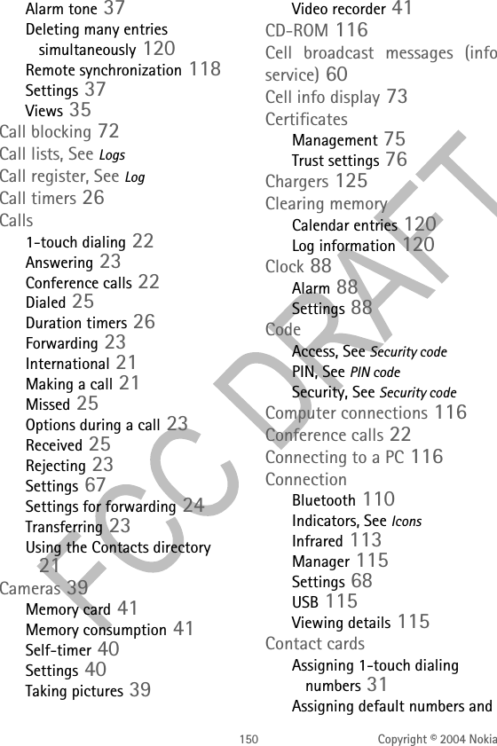 150 Copyright © 2004 NokiaAlarm tone 37Deleting many entries simultaneously 120Remote synchronization 118Settings 37Views 35Call blocking 72Call lists, See LogsCall register, See LogCall timers 26Calls1-touch dialing 22Answering 23Conference calls 22Dialed 25Duration timers 26Forwarding 23International 21Making a call 21Missed 25Options during a call 23Received 25Rejecting 23Settings 67Settings for forwarding 24Transferring 23Using the Contacts directory 21Cameras 39Memory card 41Memory consumption 41Self-timer 40Settings 40Taking pictures 39Video recorder 41CD-ROM 116Cell broadcast messages (info service) 60Cell info display 73CertificatesManagement 75Trust settings 76Chargers 125Clearing memoryCalendar entries 120Log information 120Clock 88Alarm 88Settings 88CodeAccess, See Security codePIN, See PIN codeSecurity, See Security codeComputer connections 116Conference calls 22Connecting to a PC 116ConnectionBluetooth 110Indicators, See IconsInfrared 113Manager 115Settings 68USB 115Viewing details 115Contact cardsAssigning 1-touch dialing numbers 31Assigning default numbers and 