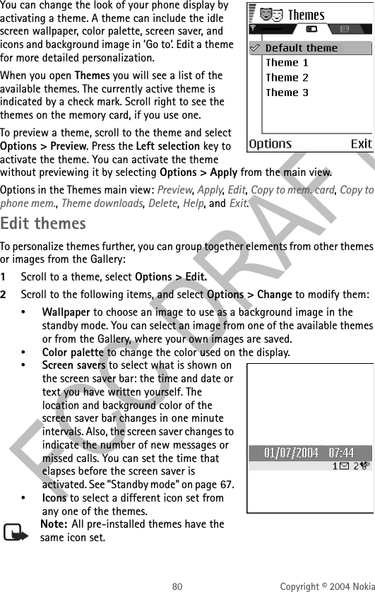 80 Copyright © 2004 NokiaYou can change the look of your phone display by activating a theme. A theme can include the idle screen wallpaper, color palette, screen saver, and icons and background image in ’Go to’. Edit a theme for more detailed personalization.When you open Themes you will see a list of the available themes. The currently active theme is indicated by a check mark. Scroll right to see the themes on the memory card, if you use one.To preview a theme, scroll to the theme and select Options &gt; Preview. Press the Left selection key to activate the theme. You can activate the theme without previewing it by selecting Options &gt; Apply from the main view.Options in the Themes main view: Preview, Apply, Edit, Copy to mem. card, Copy to phone mem., Theme downloads, Delete, Help, and Exit.Edit themesTo personalize themes further, you can group together elements from other themes or images from the Gallery: 1Scroll to a theme, select Options &gt; Edit.2Scroll to the following items, and select Options &gt; Change to modify them:•Wallpaper to choose an image to use as a background image in the standby mode. You can select an image from one of the available themes or from the Gallery, where your own images are saved.•Color palette to change the color used on the display.•Screen savers to select what is shown on the screen saver bar: the time and date or text you have written yourself. The location and background color of the screen saver bar changes in one minute intervals. Also, the screen saver changes to indicate the number of new messages or missed calls. You can set the time that elapses before the screen saver is activated. See &quot;Standby mode&quot; on page 67. •Icons to select a different icon set from any one of the themes.Note: All pre-installed themes have the same icon set.