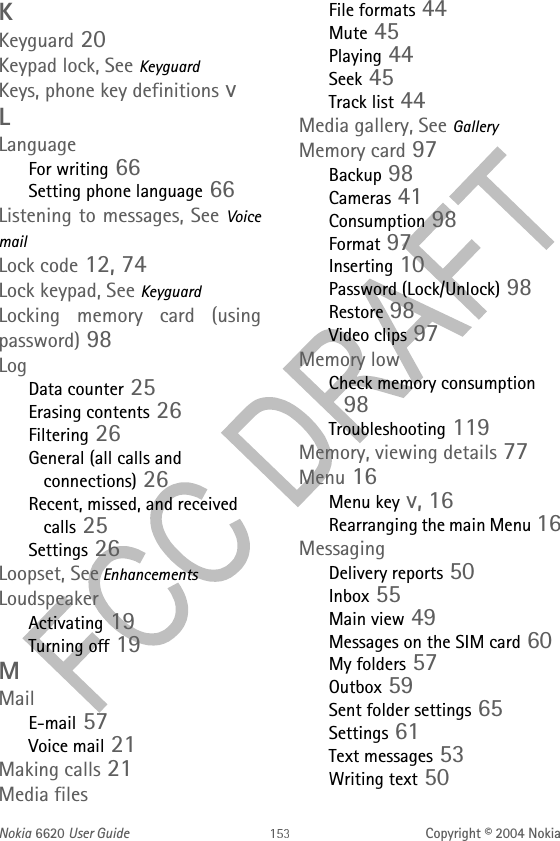 Nokia 6620 User Guide Copyright © 2004 NokiaKKeyguard 20Keypad lock, See KeyguardKeys, phone key definitions vLLanguageFor writing 66Setting phone language 66Listening to messages, See Voice mailLock code 12, 74Lock keypad, See KeyguardLocking memory card (using password) 98LogData counter 25Erasing contents 26Filtering 26General (all calls and connections) 26Recent, missed, and received calls 25Settings 26Loopset, See EnhancementsLoudspeakerActivating 19Turning off 19MMailE-mail 57Voice mail 21Making calls 21Media filesFile formats 44Mute 45Playing 44Seek 45Track list 44Media gallery, See GalleryMemory card 97Backup 98Cameras 41Consumption 98Format 97Inserting 10Password (Lock/Unlock) 98Restore 98Video clips 97Memory lowCheck memory consumption 98Troubleshooting 119Memory, viewing details 77Menu 16Menu key v, 16Rearranging the main Menu 16MessagingDelivery reports 50Inbox 55Main view 49Messages on the SIM card 60My folders 57Outbox 59Sent folder settings 65Settings 61Text messages 53Writing text 50