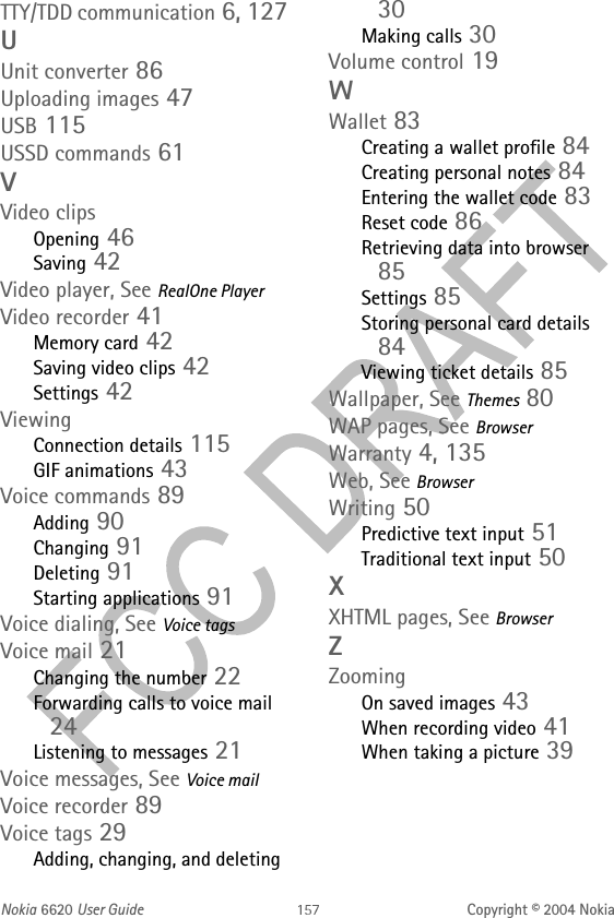 Nokia 6620 User Guide Copyright © 2004 NokiaTTY/TDD communication 6, 127UUnit converter 86Uploading images 47USB 115USSD commands 61VVideo clipsOpening 46Saving 42Video player, See RealOne PlayerVideo recorder 41Memory card 42Saving video clips 42Settings 42ViewingConnection details 115GIF animations 43Voice commands 89Adding 90Changing 91Deleting 91Starting applications 91Voice dialing, See Voice tagsVoice mail 21Changing the number 22Forwarding calls to voice mail 24Listening to messages 21Voice messages, See Voice mailVoice recorder 89Voice tags 29Adding, changing, and deleting 30Making calls 30Volume control 19WWallet 83Creating a wallet profile 84Creating personal notes 84Entering the wallet code 83Reset code 86Retrieving data into browser 85Settings 85Storing personal card details 84Viewing ticket details 85Wallpaper, See Themes 80WAP pages, See BrowserWarranty 4, 135Web, See BrowserWriting 50Predictive text input 51Traditional text input 50XXHTML pages, See BrowserZZoomingOn saved images 43When recording video 41When taking a picture 39