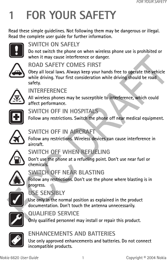 Nokia 6620 User Guide Copyright © 2004 NokiaFOR YOUR SAFETY1 FOR YOUR SAFETY Read these simple guidelines. Not following them may be dangerous or illegal. Read the complete user guide for further information.SWITCH ON SAFELYDo not switch the phone on when wireless phone use is prohibited or when it may cause interference or danger.ROAD SAFETY COMES FIRSTObey all local laws. Always keep your hands free to operate the vehicle while driving. Your first consideration while driving should be road safety.INTERFERENCEAll wireless phones may be susceptible to interference, which could affect performance.SWITCH OFF IN HOSPITALSFollow any restrictions. Switch the phone off near medical equipment. SWITCH OFF IN AIRCRAFTFollow any restrictions. Wireless devices can cause interference in aircraft.SWITCH OFF WHEN REFUELINGDon’t use the phone at a refueling point. Don’t use near fuel or chemicals.SWITCH OFF NEAR BLASTINGFollow any restrictions. Don’t use the phone where blasting is in progress.USE SENSIBLYUse only in the normal position as explained in the product documentation. Don’t touch the antenna unnecessarily.QUALIFIED SERVICEOnly qualified personnel may install or repair this product. ENHANCEMENTS AND BATTERIES Use only approved enhancements and batteries. Do not connect incompatible products.