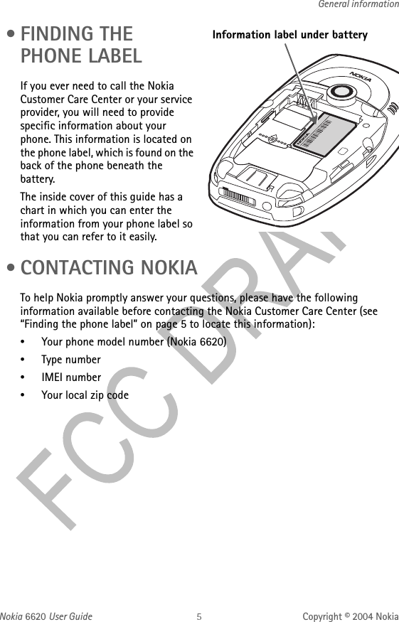 Nokia 6620 User Guide Copyright © 2004 NokiaGeneral information •FINDING THE PHONE LABELIf you ever need to call the Nokia Customer Care Center or your service provider, you will need to provide specific information about your phone. This information is located on the phone label, which is found on the back of the phone beneath the battery.The inside cover of this guide has a chart in which you can enter the information from your phone label so that you can refer to it easily. •CONTACTING NOKIATo help Nokia promptly answer your questions, please have the following information available before contacting the Nokia Customer Care Center (see “Finding the phone label” on page 5 to locate this information):•Your phone model number (Nokia 6620)•Type number•IMEI number•Your local zip codeInformation label under battery