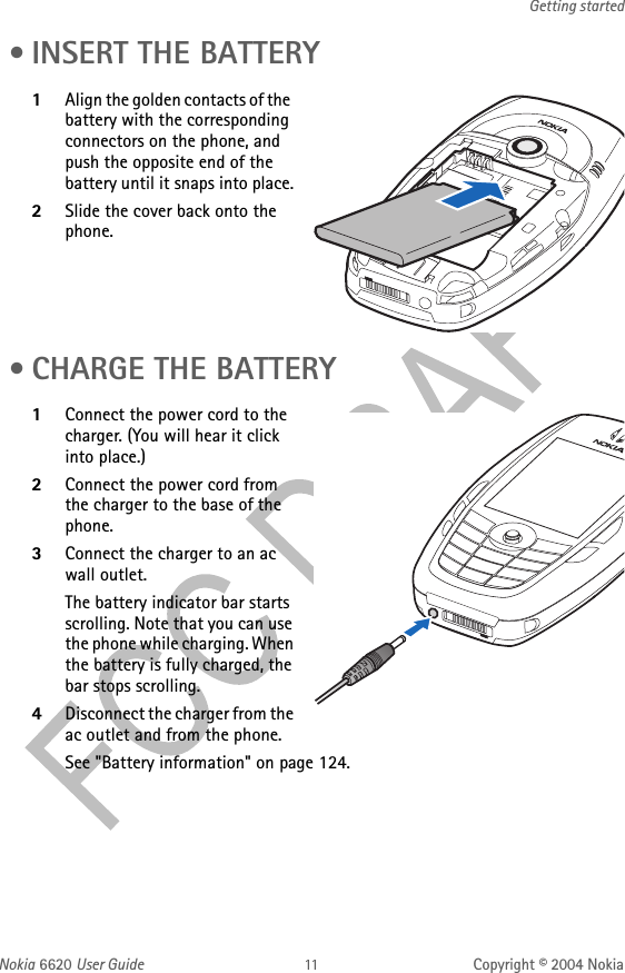 Nokia 6620 User Guide Copyright © 2004 NokiaGetting started • INSERT THE BATTERY1Align the golden contacts of the battery with the corresponding connectors on the phone, and push the opposite end of the battery until it snaps into place.2Slide the cover back onto the phone. • CHARGE THE BATTERY1Connect the power cord to the charger. (You will hear it click into place.)2Connect the power cord from the charger to the base of the phone.3Connect the charger to an ac wall outlet. The battery indicator bar starts scrolling. Note that you can use the phone while charging. When the battery is fully charged, the bar stops scrolling. 4Disconnect the charger from the ac outlet and from the phone.See &quot;Battery information&quot; on page 124. 