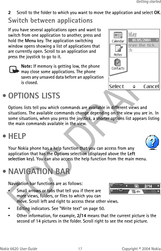 Nokia 6620 User Guide Copyright © 2004 NokiaGetting started2Scroll to the folder to which you want to move the application and select OK.Switch between applicationsIf you have several applications open and want to switch from one application to another, press and hold the Menu key. The application switching window opens showing a list of applications that are currently open. Scroll to an application and press the joystick to go to it. •OPTIONS LISTSOptions lists tell you which commands are available in different views and situations. The available commands change depending on the view you are in. In some situations, when you press the joystick, a shorter options list appears listing the main commands available in the view. •HELPYour Nokia phone has a help function that you can access from any application that has the Options selection (displayed above the Left selection key). You can also access the help function from the main menu. • NAVIGATION BARNavigation bar functions are as follows:•Small arrows or tabs that tell you if there are more views, folders, or files to which you can move. Scroll left and right to access these other views.•Editing indicators. See &quot;Write text&quot; on page 50. •Other information, for example, 2/14 means that the current picture is the second of 14 pictures in the folder. Scroll right to see the next picture.Note: If memory is getting low, the phone may close some applications. The phone saves any unsaved data before an application is closed.