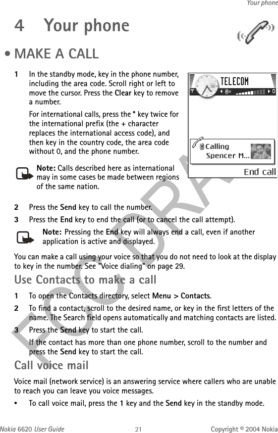 Nokia 6620 User Guide Copyright © 2004 NokiaYour phone4 Your phone •MAKE A CALL1In the standby mode, key in the phone number, including the area code. Scroll right or left to move the cursor. Press the Clear key to remove a number.For international calls, press the * key twice for the international prefix (the + character replaces the international access code), and then key in the country code, the area code without 0, and the phone number.2Press the Send key to call the number.3Press the End key to end the call (or to cancel the call attempt).Note: Pressing the End key will always end a call, even if another application is active and displayed.You can make a call using your voice so that you do not need to look at the display to key in the number. See &quot;Voice dialing&quot; on page 29. Use Contacts to make a call1To open the Contacts directory, select Menu &gt; Contacts.2To find a contact, scroll to the desired name, or key in the first letters of the name. The Search field opens automatically and matching contacts are listed. 3Press the Send key to start the call.If the contact has more than one phone number, scroll to the number and press the Send key to start the call.Call voice mailVoice mail (network service) is an answering service where callers who are unable to reach you can leave you voice messages.•To call voice mail, press the 1 key and the Send key in the standby mode.Note: Calls described here as international may in some cases be made between regions of the same nation.