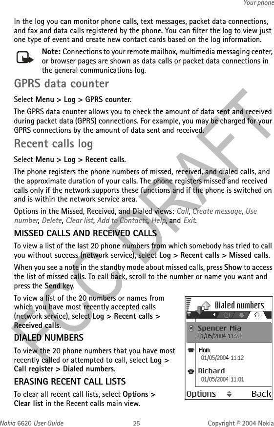 Nokia 6620 User Guide Copyright © 2004 NokiaYour phoneIn the log you can monitor phone calls, text messages, packet data connections, and fax and data calls registered by the phone. You can filter the log to view just one type of event and create new contact cards based on the log information.Note: Connections to your remote mailbox, multimedia messaging center, or browser pages are shown as data calls or packet data connections in the general communications log.GPRS data counterSelect Menu &gt; Log &gt; GPRS counter.The GPRS data counter allows you to check the amount of data sent and received during packet data (GPRS) connections. For example, you may be charged for your GPRS connections by the amount of data sent and received.Recent calls logSelect Menu &gt; Log &gt; Recent calls.The phone registers the phone numbers of missed, received, and dialed calls, and the approximate duration of your calls. The phone registers missed and received calls only if the network supports these functions and if the phone is switched on and is within the network service area.Options in the Missed, Received, and Dialed views: Call, Create message, Use number, Delete, Clear list, Add to Contacts, Help, and Exit.MISSED CALLS AND RECEIVED CALLSTo view a list of the last 20 phone numbers from which somebody has tried to call you without success (network service), select Log &gt; Recent calls &gt; Missed calls.When you see a note in the standby mode about missed calls, press Show to access the list of missed calls. To call back, scroll to the number or name you want and press the Send key.To view a list of the 20 numbers or names from which you have most recently accepted calls (network service), select Log &gt; Recent calls &gt; Received calls.DIALED NUMBERSTo view the 20 phone numbers that you have most recently called or attempted to call, select Log &gt; Call register &gt; Dialed numbers.ERASING RECENT CALL LISTSTo clear all recent call lists, select Options &gt; Clear list in the Recent calls main view.