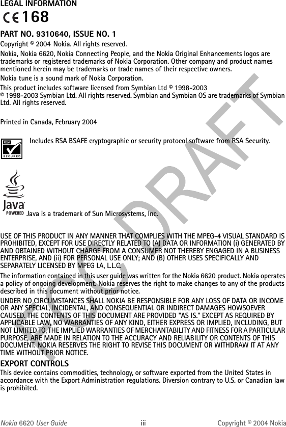 Nokia 6620 User Guide Copyright © 2004 NokiaLEGAL INFORMATIONPART NO. 9310640, ISSUE NO. 1Copyright © 2004 Nokia. All rights reserved.Nokia, Nokia 6620, Nokia Connecting People, and the Nokia Original Enhancements logos are trademarks or registered trademarks of Nokia Corporation. Other company and product names mentioned herein may be trademarks or trade names of their respective owners.Nokia tune is a sound mark of Nokia Corporation.This product includes software licensed from Symbian Ltd © 1998-2003 © 1998-2003 Symbian Ltd. All rights reserved. Symbian and Symbian OS are trademarks of Symbian Ltd. All rights reserved.Printed in Canada, February 2004Includes RSA BSAFE cryptographic or security protocol software from RSA Security.Java is a trademark of Sun Microsystems, Inc.USE OF THIS PRODUCT IN ANY MANNER THAT COMPLIES WITH THE MPEG-4 VISUAL STANDARD IS PROHIBITED, EXCEPT FOR USE DIRECTLY RELATED TO (A) DATA OR INFORMATION (i) GENERATED BY AND OBTAINED WITHOUT CHARGE FROM A CONSUMER NOT THEREBY ENGAGED IN A BUSINESS ENTERPRISE, AND (ii) FOR PERSONAL USE ONLY; AND (B) OTHER USES SPECIFICALLY AND SEPARATELY LICENSED BY MPEG LA, L.L.C.The information contained in this user guide was written for the Nokia 6620 product. Nokia operates a policy of ongoing development. Nokia reserves the right to make changes to any of the products described in this document without prior notice.UNDER NO CIRCUMSTANCES SHALL NOKIA BE RESPONSIBLE FOR ANY LOSS OF DATA OR INCOME OR ANY SPECIAL, INCIDENTAL, AND CONSEQUENTIAL OR INDIRECT DAMAGES HOWSOEVER CAUSED. THE CONTENTS OF THIS DOCUMENT ARE PROVIDED &quot;AS IS.&quot; EXCEPT AS REQUIRED BY APPLICABLE LAW, NO WARRANTIES OF ANY KIND, EITHER EXPRESS OR IMPLIED, INCLUDING, BUT NOT LIMITED TO, THE IMPLIED WARRANTIES OF MERCHANTABILITY AND FITNESS FOR A PARTICULAR PURPOSE, ARE MADE IN RELATION TO THE ACCURACY AND RELIABILITY OR CONTENTS OF THIS DOCUMENT. NOKIA RESERVES THE RIGHT TO REVISE THIS DOCUMENT OR WITHDRAW IT AT ANY TIME WITHOUT PRIOR NOTICE.EXPORT CONTROLS This device contains commodities, technology, or software exported from the United States in accordance with the Export Administration regulations. Diversion contrary to U.S. or Canadian law is prohibited.168
