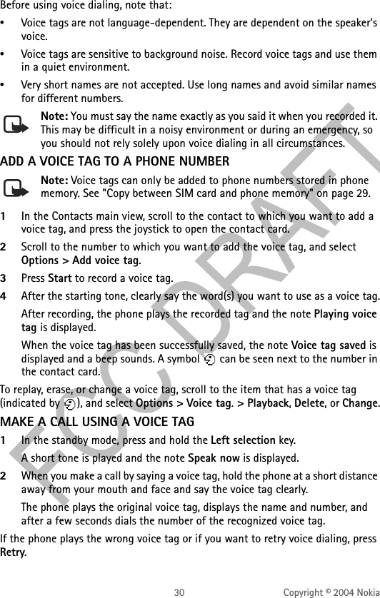 30 Copyright © 2004 NokiaBefore using voice dialing, note that:•Voice tags are not language-dependent. They are dependent on the speaker’s voice.•Voice tags are sensitive to background noise. Record voice tags and use them in a quiet environment.•Very short names are not accepted. Use long names and avoid similar names for different numbers.Note: You must say the name exactly as you said it when you recorded it. This may be difficult in a noisy environment or during an emergency, so you should not rely solely upon voice dialing in all circumstances.ADD A VOICE TAG TO A PHONE NUMBERNote: Voice tags can only be added to phone numbers stored in phone memory. See &quot;Copy between SIM card and phone memory&quot; on page 29. 1In the Contacts main view, scroll to the contact to which you want to add a voice tag, and press the joystick to open the contact card.2Scroll to the number to which you want to add the voice tag, and select Options &gt; Add voice tag.3Press Start to record a voice tag. 4After the starting tone, clearly say the word(s) you want to use as a voice tag.After recording, the phone plays the recorded tag and the note Playing voice tag is displayed.When the voice tag has been successfully saved, the note Voice tag saved is displayed and a beep sounds. A symbol   can be seen next to the number in the contact card. To replay, erase, or change a voice tag, scroll to the item that has a voice tag (indicated by  ), and select Options &gt; Voice tag. &gt; Playback, Delete, or Change.MAKE A CALL USING A VOICE TAG1In the standby mode, press and hold the Left selection key. A short tone is played and the note Speak now is displayed.2When you make a call by saying a voice tag, hold the phone at a short distance away from your mouth and face and say the voice tag clearly.The phone plays the original voice tag, displays the name and number, and after a few seconds dials the number of the recognized voice tag.If the phone plays the wrong voice tag or if you want to retry voice dialing, press Retry.