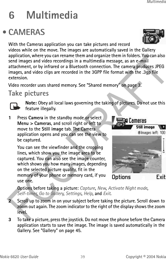 Nokia 6620 User Guide Copyright © 2004 NokiaMultimedia6 Multimedia • CAMERASWith the Cameras application you can take pictures and record videos while on the move. The images are automatically saved in the Gallery application, where you can rename them and organize them in folders. You can also send images and video recordings in a multimedia message, as an e-mail attachment, or by infrared or a Bluetooth connection. The camera produces JPEG images, and video clips are recorded in the 3GPP file format with the .3gp file extension.Video recorder uses shared memory. See &quot;Shared memory&quot; on page 3. Take picturesNote: Obey all local laws governing the taking of pictures. Do not use this feature illegally.1Press Camera in the standby mode or select Menu &gt; Cameras, and scroll right or left to move to the Still image tab. The Camera application opens and you can see the view to be captured.You can see the viewfinder and the cropping lines, which show you the image area to be captured. You can also see the image counter, which shows you how many images, depending on the selected picture quality, fit in the memory of your phone or memory card, if you use one.Options before taking a picture: Capture, New, Activate Night mode, Self-timer, Go to Gallery, Settings, Help, and Exit.2Scroll up to zoom in on your subject before taking the picture. Scroll down to zoom out again. The zoom indicator to the right of the display shows the zoom level. 3To take a picture, press the joystick. Do not move the phone before the Camera application starts to save the image. The image is saved automatically in the Gallery. See &quot;Gallery&quot; on page 45. 