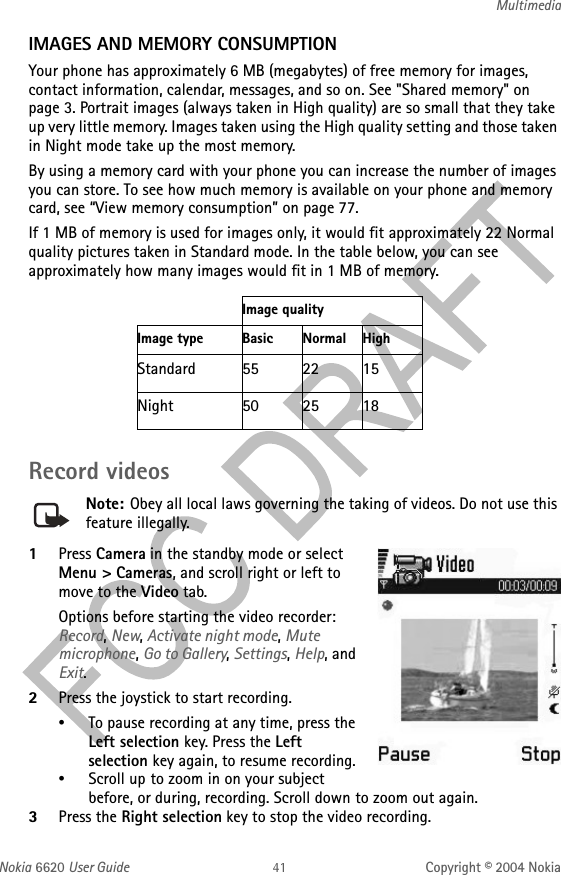 Nokia 6620 User Guide Copyright © 2004 NokiaMultimediaIMAGES AND MEMORY CONSUMPTIONYour phone has approximately 6 MB (megabytes) of free memory for images, contact information, calendar, messages, and so on. See &quot;Shared memory&quot; on page 3. Portrait images (always taken in High quality) are so small that they take up very little memory. Images taken using the High quality setting and those taken in Night mode take up the most memory.By using a memory card with your phone you can increase the number of images you can store. To see how much memory is available on your phone and memory card, see “View memory consumption” on page 77.If 1 MB of memory is used for images only, it would fit approximately 22 Normal quality pictures taken in Standard mode. In the table below, you can see approximately how many images would fit in 1 MB of memory.Record videosNote: Obey all local laws governing the taking of videos. Do not use this feature illegally.1Press Camera in the standby mode or select Menu &gt; Cameras, and scroll right or left to move to the Video tab.Options before starting the video recorder: Record, New, Activate night mode, Mute microphone, Go to Gallery, Settings, Help, and Exit.2Press the joystick to start recording.•To pause recording at any time, press the Left selection key. Press the Left selection key again, to resume recording.•Scroll up to zoom in on your subject before, or during, recording. Scroll down to zoom out again.3Press the Right selection key to stop the video recording.Image qualityImage type Basic Normal HighStandard 55 22 15Night 50 25 18