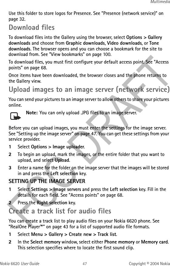 Nokia 6620 User Guide Copyright © 2004 NokiaMultimediaUse this folder to store logos for Presence. See &quot;Presence (network service)&quot; on page 32. Download filesTo download files into the Gallery using the browser, select Options &gt; Gallery downloads and choose from Graphic downloads, Video downloads, or Tone downloads. The browser opens and you can choose a bookmark for the site to download from. See &quot;View bookmarks&quot; on page 100. To download files, you must first configure your default access point. See &quot;Access points&quot; on page 68. Once items have been downloaded, the browser closes and the phone returns to the Gallery view.Upload images to an image server (network service)You can send your pictures to an image server to allow others to share your pictures online.Note: You can only upload .JPG files to an image server.Before you can upload images, you must enter the settings for the image server. See &quot;Setting up the image server&quot; on page 47. You can get these settings from your service provider.1Select Options &gt; Image uploader.2To begin an upload, mark the images, or the entire folder that you want to upload, and select Upload.3Enter a name for the folder on the image server that the images will be stored in and press the Left selection key.SETTING UP THE IMAGE SERVER1Select Settings &gt; Image servers and press the Left selection key. Fill in the details for each field. See &quot;Access points&quot; on page 68.  2Press the Right selection key.Create a track list for audio filesYou can create a track list to play audio files on your Nokia 6620 phone. See “RealOne Player™” on page 43 for a list of supported audio file formats. 1Select Menu &gt; Gallery &gt; Create new &gt; Track list.2In the Select memory window, select either Phone memory or Memory card. This selection specifies where to locate the first sound clip. 