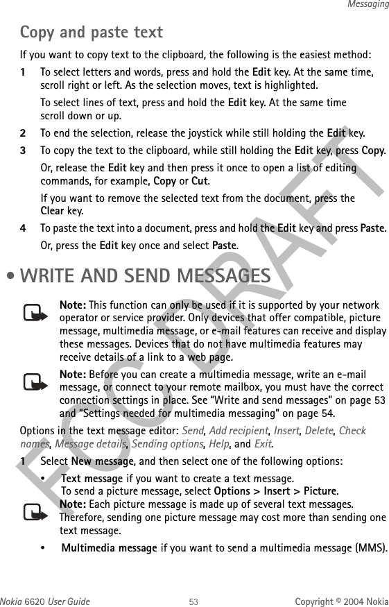 Nokia 6620 User Guide Copyright © 2004 NokiaMessagingCopy and paste textIf you want to copy text to the clipboard, the following is the easiest method:1To select letters and words, press and hold the Edit key. At the same time, scroll right or left. As the selection moves, text is highlighted.To select lines of text, press and hold the Edit key. At the same time scroll down or up. 2To end the selection, release the joystick while still holding the Edit key.3To copy the text to the clipboard, while still holding the Edit key, press Copy. Or, release the Edit key and then press it once to open a list of editing commands, for example, Copy or Cut.If you want to remove the selected text from the document, press the Clear key.4To paste the text into a document, press and hold the Edit key and press Paste. Or, press the Edit key once and select Paste. • WRITE AND SEND MESSAGESNote: This function can only be used if it is supported by your network operator or service provider. Only devices that offer compatible, picture message, multimedia message, or e-mail features can receive and display these messages. Devices that do not have multimedia features may receive details of a link to a web page.Note: Before you can create a multimedia message, write an e-mail message, or connect to your remote mailbox, you must have the correct connection settings in place. See “Write and send messages” on page 53 and “Settings needed for multimedia messaging” on page 54.Options in the text message editor: Send, Add recipient, Insert, Delete, Check names, Message details, Sending options, Help, and Exit.1Select New message, and then select one of the following options:•Text message if you want to create a text message.To send a picture message, select Options &gt; Insert &gt; Picture.Note: Each picture message is made up of several text messages. Therefore, sending one picture message may cost more than sending one text message.•Multimedia message if you want to send a multimedia message (MMS).