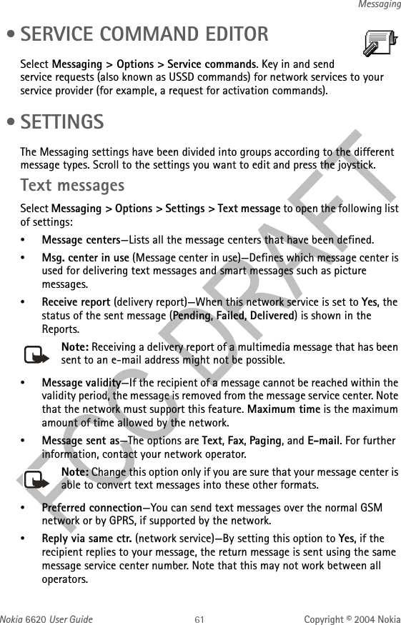 Nokia 6620 User Guide Copyright © 2004 NokiaMessaging • SERVICE COMMAND EDITORSelect Messaging &gt; Options &gt; Service commands. Key in and send service requests (also known as USSD commands) for network services to your service provider (for example, a request for activation commands). • SETTINGSThe Messaging settings have been divided into groups according to the different message types. Scroll to the settings you want to edit and press the joystick.Text messagesSelect Messaging &gt; Options &gt; Settings &gt; Text message to open the following list of settings:•Message centers—Lists all the message centers that have been defined.•Msg. center in use (Message center in use)—Defines which message center is used for delivering text messages and smart messages such as picture messages.•Receive report (delivery report)—When this network service is set to Yes, the status of the sent message (Pending, Failed, Delivered) is shown in the Reports.Note: Receiving a delivery report of a multimedia message that has been sent to an e-mail address might not be possible.•Message validity—If the recipient of a message cannot be reached within the validity period, the message is removed from the message service center. Note that the network must support this feature. Maximum time is the maximum amount of time allowed by the network.•Message sent as—The options are Text, Fax, Paging, and E-mail. For further information, contact your network operator.Note: Change this option only if you are sure that your message center is able to convert text messages into these other formats.•Preferred connection—You can send text messages over the normal GSM network or by GPRS, if supported by the network.•Reply via same ctr. (network service)—By setting this option to Yes, if the recipient replies to your message, the return message is sent using the same message service center number. Note that this may not work between all operators.