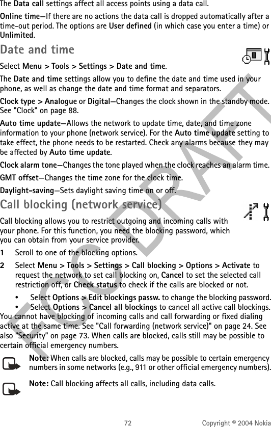 72 Copyright © 2004 NokiaThe Data call settings affect all access points using a data call.Online time—If there are no actions the data call is dropped automatically after a time-out period. The options are User defined (in which case you enter a time) or Unlimited.Date and timeSelect Menu &gt; Tools &gt; Settings &gt; Date and time. The Date and time settings allow you to define the date and time used in your phone, as well as change the date and time format and separators.Clock type &gt; Analogue or Digital—Changes the clock shown in the standby mode. See &quot;Clock&quot; on page 88. Auto time update—Allows the network to update time, date, and time zone information to your phone (network service). For the Auto time update setting to take effect, the phone needs to be restarted. Check any alarms because they may be affected by Auto time update.Clock alarm tone—Changes the tone played when the clock reaches an alarm time. GMT offset—Changes the time zone for the clock time.Daylight-saving—Sets daylight saving time on or off.Call blocking (network service)Call blocking allows you to restrict outgoing and incoming calls with your phone. For this function, you need the blocking password, which you can obtain from your service provider.1Scroll to one of the blocking options.2Select Menu &gt; Tools &gt; Settings &gt; Call blocking &gt; Options &gt; Activate to request the network to set call blocking on, Cancel to set the selected call restriction off, or Check status to check if the calls are blocked or not. •Select Options &gt; Edit blockings passw. to change the blocking password.•Select Options &gt; Cancel all blockings to cancel all active call blockings.You cannot have blocking of incoming calls and call forwarding or fixed dialing active at the same time. See &quot;Call forwarding (network service)&quot; on page 24. See also “Security” on page 73. When calls are blocked, calls still may be possible to certain official emergency numbers. Note: When calls are blocked, calls may be possible to certain emergency numbers in some networks (e.g., 911 or other official emergency numbers).Note: Call blocking affects all calls, including data calls.