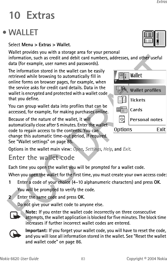 Nokia 6620 User Guide Copyright © 2004 NokiaExtras10 Extras • WALLET Select Menu &gt; Extras &gt; Wallet.Wallet provides you with a storage area for your personal information, such as credit and debit card numbers, addresses, and other useful data (for example, user names and passwords).The information stored in the wallet can be easily retrieved while browsing to automatically fill in online forms on browser pages, for example, when the service asks for credit card details. Data in the wallet is encrypted and protected with a wallet code that you define.You can group wallet data into profiles that can be accessed, for example, for making purchases online.Because of the nature of the wallet, it will automatically close after 5 minutes. Enter the wallet code to regain access to the contents. You can change this automatic time-out period, if required. See &quot;Wallet settings&quot; on page 85. Options in the wallet main view: Open, Settings, Help, and Exit.Enter the wallet codeEach time you open the wallet you will be prompted for a wallet code.When you open the wallet for the first time, you must create your own access code:1Enter a code of your choice (4–10 alphanumeric characters) and press OK.You will be prompted to verify the code.2Enter the same code and press OK.Do not give your wallet code to anyone else.Note: If you enter the wallet code incorrectly on three consecutive attempts, the wallet application is blocked for five minutes. The block time increases if further incorrect wallet codes are entered.Important: If you forget your wallet code, you will have to reset the code, and you will lose all information stored in the wallet. See &quot;Reset the wallet and wallet code&quot; on page 86. 