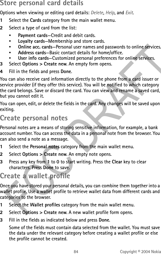 84 Copyright © 2004 NokiaStore personal card detailsOptions when viewing or editing card details: Delete, Help, and Exit.1Select the Cards category from the main wallet menu.2Select a type of card from the list:•Payment cards—Credit and debit cards.•Loyalty cards—Membership and store cards.•Online acc. cards—Personal user names and passwords to online services.•Address cards—Basic contact details for home/office.•User info cards—Customized personal preferences for online services.3Select Options &gt; Create new. An empty form opens. 4Fill in the fields and press Done.You can also receive card information directly to the phone from a card issuer or service provider (if they offer this service). You will be notified to which category the card belongs. Save or discard the card. You can view and rename a saved card, but you cannot edit it.You can open, edit, or delete the fields in the card. Any changes will be saved upon exiting.Create personal notesPersonal notes are a means of storing sensitive information, for example, a bank account number. You can access the data in a personal note from the browser. You can also send a note as a message.1Select the Personal notes category from the main wallet menu.2Select Options &gt; Create new. An empty note opens. 3Press any key from 1 to 0 to start writing. Press the Clear key to clear characters. Press Done to save.Create a wallet profileOnce you have stored your personal details, you can combine them together into a wallet profile. Use a wallet profile to retrieve wallet data from different cards and categories to the browser.1Select the Wallet profiles category from the main wallet menu.2Select Options &gt; Create new. A new wallet profile form opens. 3Fill in the fields as indicated below and press Done.Some of the fields must contain data selected from the wallet. You must save the data under the relevant category before creating a wallet profile or else the profile cannot be created.