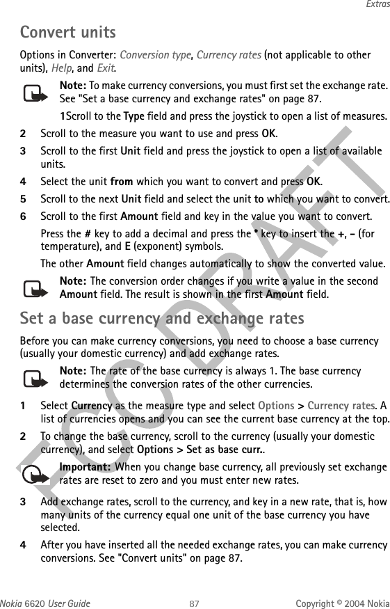 Nokia 6620 User Guide Copyright © 2004 NokiaExtrasConvert unitsOptions in Converter: Conversion type, Currency rates (not applicable to other units), Help, and Exit.Note: To make currency conversions, you must first set the exchange rate. See &quot;Set a base currency and exchange rates&quot; on page 87. 1Scroll to the Type field and press the joystick to open a list of measures. 2Scroll to the measure you want to use and press OK.3Scroll to the first Unit field and press the joystick to open a list of available units. 4Select the unit from which you want to convert and press OK.5Scroll to the next Unit field and select the unit to which you want to convert.6Scroll to the first Amount field and key in the value you want to convert.Press the # key to add a decimal and press the * key to insert the +, - (for temperature), and E (exponent) symbols.The other Amount field changes automatically to show the converted value.Note: The conversion order changes if you write a value in the second Amount field. The result is shown in the first Amount field.Set a base currency and exchange ratesBefore you can make currency conversions, you need to choose a base currency (usually your domestic currency) and add exchange rates.Note: The rate of the base currency is always 1. The base currency determines the conversion rates of the other currencies.1Select Currency as the measure type and select Options &gt; Currency rates. A list of currencies opens and you can see the current base currency at the top.2To change the base currency, scroll to the currency (usually your domestic currency), and select Options &gt; Set as base curr..Important: When you change base currency, all previously set exchange rates are reset to zero and you must enter new rates.3Add exchange rates, scroll to the currency, and key in a new rate, that is, how many units of the currency equal one unit of the base currency you have selected. 4After you have inserted all the needed exchange rates, you can make currency conversions. See &quot;Convert units&quot; on page 87. 