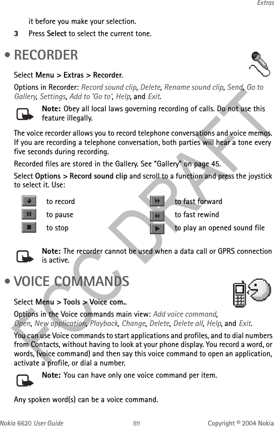 Nokia 6620 User Guide Copyright © 2004 NokiaExtrasit before you make your selection. 3Press Select to select the current tone. •RECORDERSelect Menu &gt; Extras &gt; Recorder.Options in Recorder: Record sound clip, Delete, Rename sound clip, Send, Go to Gallery, Settings, Add to ’Go to’, Help, and Exit.Note: Obey all local laws governing recording of calls. Do not use this feature illegally. The voice recorder allows you to record telephone conversations and voice memos. If you are recording a telephone conversation, both parties will hear a tone every five seconds during recording.Recorded files are stored in the Gallery. See &quot;Gallery&quot; on page 45. Select Options &gt; Record sound clip and scroll to a function and press the joystick to select it. Use:Note: The recorder cannot be used when a data call or GPRS connection is active. • VOICE COMMANDSSelect Menu &gt; Tools &gt; Voice com..Options in the Voice commands main view: Add voice command, Open, New application, Playback, Change, Delete, Delete all, Help, and Exit.You can use Voice commands to start applications and profiles, and to dial numbers from Contacts, without having to look at your phone display. You record a word, or words, (voice command) and then say this voice command to open an application, activate a profile, or dial a number.Note: You can have only one voice command per item.Any spoken word(s) can be a voice command. to record to fast forwardto pause to fast rewindto stop to play an opened sound file
