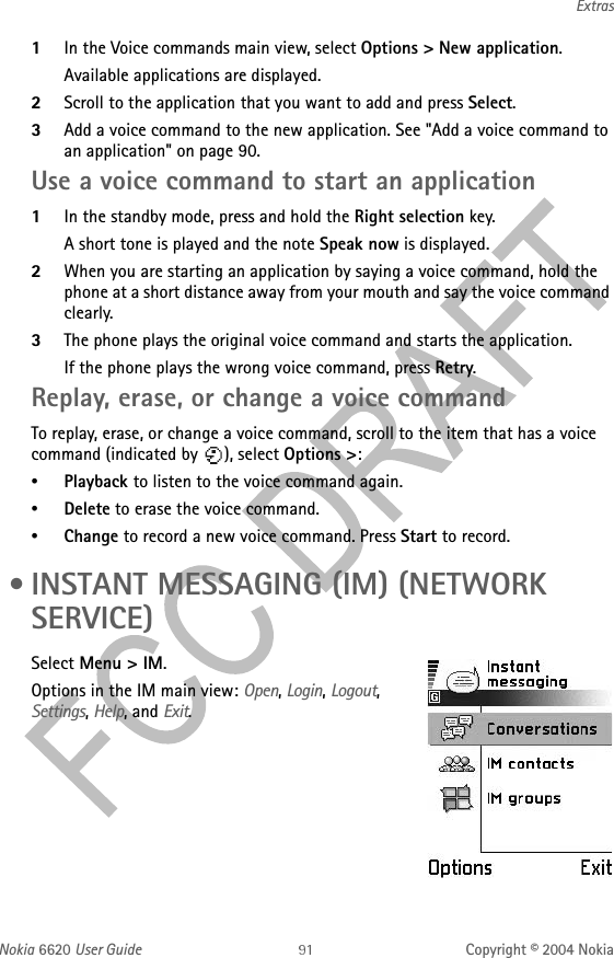 Nokia 6620 User Guide Copyright © 2004 NokiaExtras1In the Voice commands main view, select Options &gt; New application.Available applications are displayed.2Scroll to the application that you want to add and press Select.3Add a voice command to the new application. See &quot;Add a voice command to an application&quot; on page 90. Use a voice command to start an application1In the standby mode, press and hold the Right selection key. A short tone is played and the note Speak now is displayed.2When you are starting an application by saying a voice command, hold the phone at a short distance away from your mouth and say the voice command clearly. 3The phone plays the original voice command and starts the application.If the phone plays the wrong voice command, press Retry.Replay, erase, or change a voice commandTo replay, erase, or change a voice command, scroll to the item that has a voice command (indicated by  ), select Options &gt;:•Playback to listen to the voice command again.•Delete to erase the voice command.•Change to record a new voice command. Press Start to record. • INSTANT MESSAGING (IM) (NETWORK SERVICE)Select Menu &gt; IM.Options in the IM main view: Open, Login, Logout, Settings, Help, and Exit.