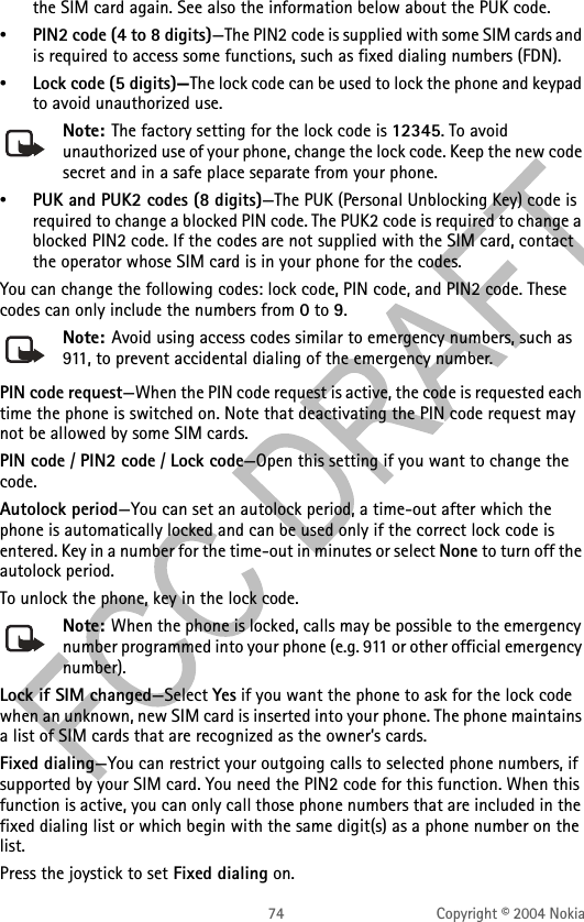 74 Copyright © 2004 Nokiathe SIM card again. See also the information below about the PUK code.•PIN2 code (4 to 8 digits)—The PIN2 code is supplied with some SIM cards and is required to access some functions, such as fixed dialing numbers (FDN).•Lock code (5 digits)—The lock code can be used to lock the phone and keypad to avoid unauthorized use. Note: The factory setting for the lock code is 12345. To avoid unauthorized use of your phone, change the lock code. Keep the new code secret and in a safe place separate from your phone.•PUK and PUK2 codes (8 digits)—The PUK (Personal Unblocking Key) code is required to change a blocked PIN code. The PUK2 code is required to change a blocked PIN2 code. If the codes are not supplied with the SIM card, contact the operator whose SIM card is in your phone for the codes.You can change the following codes: lock code, PIN code, and PIN2 code. These codes can only include the numbers from 0 to 9. Note: Avoid using access codes similar to emergency numbers, such as 911, to prevent accidental dialing of the emergency number.PIN code request—When the PIN code request is active, the code is requested each time the phone is switched on. Note that deactivating the PIN code request may not be allowed by some SIM cards.PIN code / PIN2 code / Lock code—Open this setting if you want to change the code.Autolock period—You can set an autolock period, a time-out after which the phone is automatically locked and can be used only if the correct lock code is entered. Key in a number for the time-out in minutes or select None to turn off the autolock period.To unlock the phone, key in the lock code.Note: When the phone is locked, calls may be possible to the emergency number programmed into your phone (e.g. 911 or other official emergency number).Lock if SIM changed—Select Yes if you want the phone to ask for the lock code when an unknown, new SIM card is inserted into your phone. The phone maintains a list of SIM cards that are recognized as the owner’s cards.Fixed dialing—You can restrict your outgoing calls to selected phone numbers, if supported by your SIM card. You need the PIN2 code for this function. When this function is active, you can only call those phone numbers that are included in the fixed dialing list or which begin with the same digit(s) as a phone number on the list.Press the joystick to set Fixed dialing on.