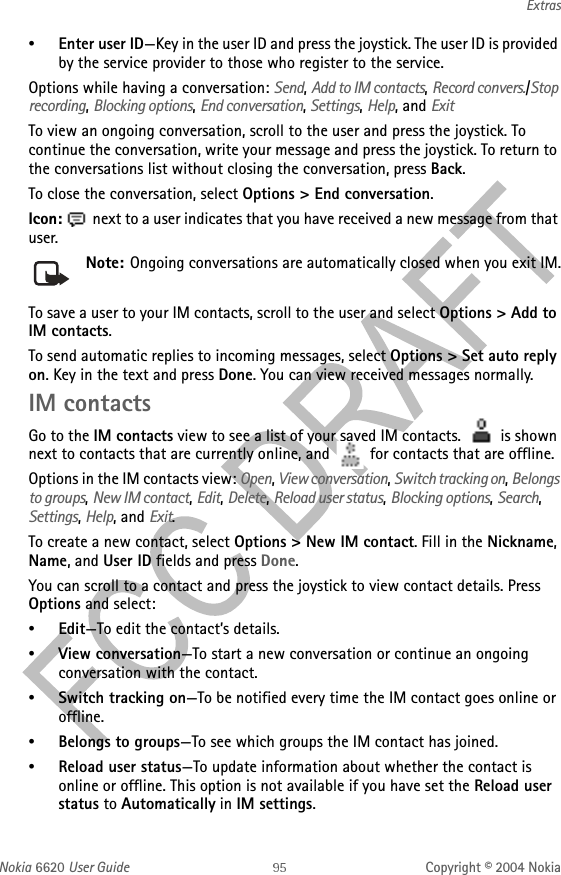Nokia 6620 User Guide Copyright © 2004 NokiaExtras•Enter user ID—Key in the user ID and press the joystick. The user ID is provided by the service provider to those who register to the service.Options while having a conversation: Send, Add to IM contacts, Record convers./Stop recording, Blocking options, End conversation, Settings, Help, and ExitTo view an ongoing conversation, scroll to the user and press the joystick. To continue the conversation, write your message and press the joystick. To return to the conversations list without closing the conversation, press Back.To close the conversation, select Options &gt; End conversation.Icon:  next to a user indicates that you have received a new message from that user.Note: Ongoing conversations are automatically closed when you exit IM.To save a user to your IM contacts, scroll to the user and select Options &gt; Add to IM contacts.To send automatic replies to incoming messages, select Options &gt; Set auto reply on. Key in the text and press Done. You can view received messages normally.IM contactsGo to the IM contacts view to see a list of your saved IM contacts.   is shown next to contacts that are currently online, and   for contacts that are offline.Options in the IM contacts view: Open, View conversation, Switch tracking on, Belongs to groups, New IM contact, Edit, Delete, Reload user status, Blocking options, Search, Settings, Help, and Exit.To create a new contact, select Options &gt; New IM contact. Fill in the Nickname, Name, and User ID fields and press Done.You can scroll to a contact and press the joystick to view contact details. Press Options and select:•Edit—To edit the contact’s details.•View conversation—To start a new conversation or continue an ongoing conversation with the contact.•Switch tracking on—To be notified every time the IM contact goes online or offline. •Belongs to groups—To see which groups the IM contact has joined.•Reload user status—To update information about whether the contact is online or offline. This option is not available if you have set the Reload user status to Automatically in IM settings.
