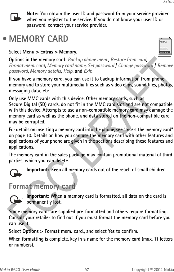 Nokia 6620 User Guide Copyright © 2004 NokiaExtrasNote: You obtain the user ID and password from your service provider when you register to the service. If you do not know your user ID or password, contact your service provider. • MEMORY CARDSelect Menu &gt; Extras &gt; Memory.Options in the memory card: Backup phone mem., Restore from card, Format mem. card, Memory card name, Set password / Change password / Remove password, Memory details, Help, and Exit.If you have a memory card, you can use it to backup information from phone memory and to store your multimedia files such as video clips, sound files, photos, messaging data, etc.Only use MMC cards with this device. Other memory cards, such as Secure Digital (SD) cards, do not fit in the MMC card slot and are not compatible with this device. Attempts to use a non-compatible memory card may damage the memory card as well as the phone, and data stored on the non-compatible card may be corrupted.For details on inserting a memory card into the phone, see “Insert the memory card” on page 10. Details on how you can use the memory card with other features and applications of your phone are given in the sections describing these features and applications.The memory card in the sales package may contain promotional material of third parties, which you can delete.Important: Keep all memory cards out of the reach of small children. Format memory cardImportant: When a memory card is formatted, all data on the card is permanently lost.Some memory cards are supplied pre-formatted and others require formatting. Consult your retailer to find out if you must format the memory card before you can use it.Select Options &gt; Format mem. card., and select Yes to confirm.When formatting is complete, key in a name for the memory card (max. 11 letters or numbers).