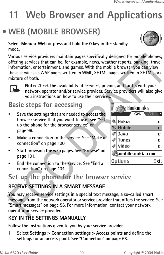 Nokia 6620 User Guide Copyright © 2004 NokiaWeb Browser and Applications11 Web Browser and Applications • WEB (MOBILE BROWSER)Select Menu &gt; Web or press and hold the 0 key in the standby mode.Various service providers maintain pages specifically designed for mobile phones, offering services that can be, for example, news, weather reports, banking, travel information, entertainment, and games. With the mobile browser you can view these services as WAP pages written in WML, XHTML pages written in XHTML, or a mixture of both.Note: Check the availability of services, pricing, and tariffs with your network operator and/or service provider. Service providers will also give you instructions on how to use their services.Basic steps for accessing•Save the settings that are needed to access the browser service that you want to use. See &quot;Set up the phone for the browser service&quot; on page 99. •Make a connection to the service. See &quot;Make a connection&quot; on page 100. •Start browsing the web pages. See &quot;Browse&quot; on page 101. •End the connection to the service. See &quot;End a connection&quot; on page 104. Set up the phone for the browser serviceRECEIVE SETTINGS IN A SMART MESSAGEYou may receive service settings in a special text message, a so-called smart message, from the network operator or service provider that offers the service. See &quot;Smart messages&quot; on page 56. For more information, contact your network operator or service provider.KEY IN THE SETTINGS MANUALLYFollow the instructions given to you by your service provider.1Select Settings &gt; Connection settings &gt; Access points and define the settings for an access point. See &quot;Connection&quot; on page 68. 