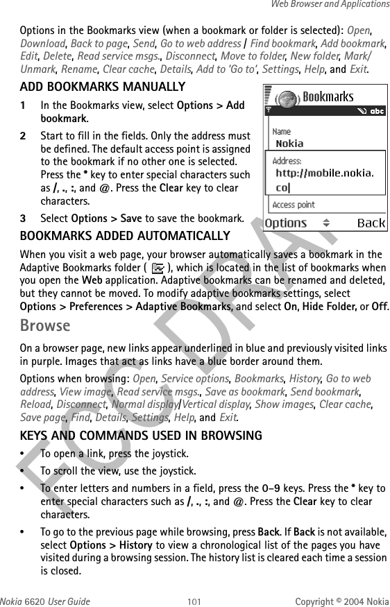 Nokia 6620 User Guide Copyright © 2004 NokiaWeb Browser and ApplicationsOptions in the Bookmarks view (when a bookmark or folder is selected): Open, Download, Back to page, Send, Go to web address / Find bookmark, Add bookmark, Edit, Delete, Read service msgs., Disconnect, Move to folder, New folder, Mark/Unmark, Rename, Clear cache, Details, Add to ’Go to’, Settings, Help, and Exit.ADD BOOKMARKS MANUALLY1In the Bookmarks view, select Options &gt; Add bookmark.2Start to fill in the fields. Only the address must be defined. The default access point is assigned to the bookmark if no other one is selected. Press the * key to enter special characters such as /, ., :, and @. Press the Clear key to clear characters.3Select Options &gt; Save to save the bookmark.BOOKMARKS ADDED AUTOMATICALLYWhen you visit a web page, your browser automatically saves a bookmark in the Adaptive Bookmarks folder ( ), which is located in the list of bookmarks when you open the Web application. Adaptive bookmarks can be renamed and deleted, but they cannot be moved. To modify adaptive bookmarks settings, select Options &gt; Preferences &gt; Adaptive Bookmarks, and select On, Hide Folder, or Off.BrowseOn a browser page, new links appear underlined in blue and previously visited links in purple. Images that act as links have a blue border around them.Options when browsing: Open, Service options, Bookmarks, History, Go to web address, View image, Read service msgs., Save as bookmark, Send bookmark, Reload, Disconnect, Normal display/Vertical display, Show images, Clear cache, Save page, Find, Details, Settings, Help, and Exit.KEYS AND COMMANDS USED IN BROWSING•To open a link, press the joystick.•To scroll the view, use the joystick.•To enter letters and numbers in a field, press the 0–9 keys. Press the * key to enter special characters such as /, ., :, and @. Press the Clear key to clear characters.•To go to the previous page while browsing, press Back. If Back is not available, select Options &gt; History to view a chronological list of the pages you have visited during a browsing session. The history list is cleared each time a session is closed.