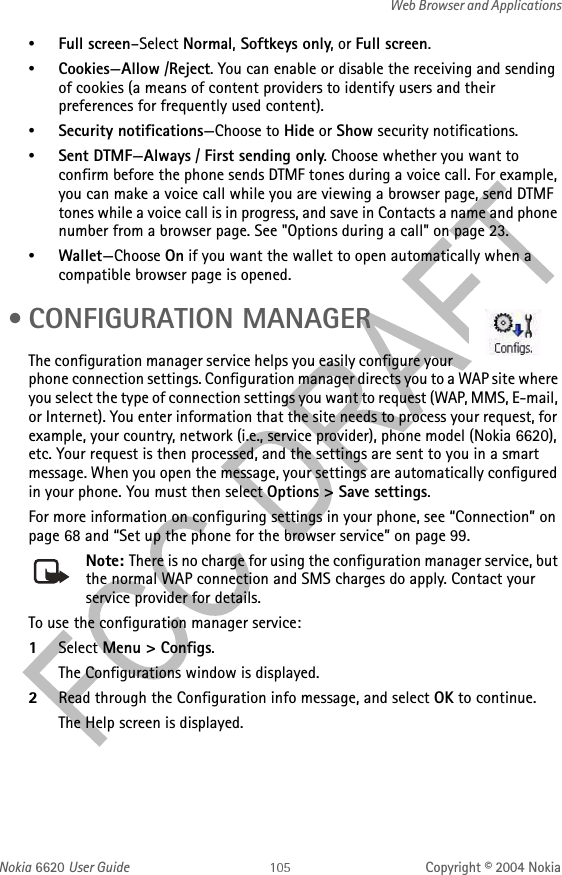 Nokia 6620 User Guide Copyright © 2004 NokiaWeb Browser and Applications•Full screen–Select Normal, Softkeys only, or Full screen.•Cookies—Allow /Reject. You can enable or disable the receiving and sending of cookies (a means of content providers to identify users and their preferences for frequently used content).•Security notifications—Choose to Hide or Show security notifications.•Sent DTMF—Always / First sending only. Choose whether you want to confirm before the phone sends DTMF tones during a voice call. For example, you can make a voice call while you are viewing a browser page, send DTMF tones while a voice call is in progress, and save in Contacts a name and phone number from a browser page. See &quot;Options during a call&quot; on page 23. •Wallet—Choose On if you want the wallet to open automatically when a compatible browser page is opened. •CONFIGURATION MANAGERThe configuration manager service helps you easily configure your phone connection settings. Configuration manager directs you to a WAP site where you select the type of connection settings you want to request (WAP, MMS, E-mail, or Internet). You enter information that the site needs to process your request, for example, your country, network (i.e., service provider), phone model (Nokia 6620), etc. Your request is then processed, and the settings are sent to you in a smart message. When you open the message, your settings are automatically configured in your phone. You must then select Options &gt; Save settings.For more information on configuring settings in your phone, see “Connection” on page 68 and “Set up the phone for the browser service” on page 99.Note: There is no charge for using the configuration manager service, but the normal WAP connection and SMS charges do apply. Contact your service provider for details.To use the configuration manager service:1Select Menu &gt; Configs.The Configurations window is displayed.2Read through the Configuration info message, and select OK to continue.The Help screen is displayed.