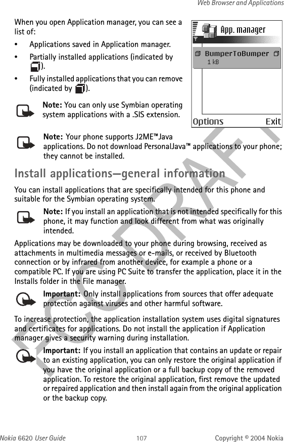 Nokia 6620 User Guide Copyright © 2004 NokiaWeb Browser and ApplicationsWhen you open Application manager, you can see a list of:•Applications saved in Application manager.•Partially installed applications (indicated by ).•Fully installed applications that you can remove (indicated by  ).Note: Your phone supports J2ME™Java applications. Do not download PersonalJava™ applications to your phone; they cannot be installed.Install applications—general informationYou can install applications that are specifically intended for this phone and suitable for the Symbian operating system.Note: If you install an application that is not intended specifically for this phone, it may function and look different from what was originally intended.Applications may be downloaded to your phone during browsing, received as attachments in multimedia messages or e-mails, or received by Bluetooth connection or by infrared from another device, for example a phone or a compatible PC. If you are using PC Suite to transfer the application, place it in the Installs folder in the File manager.Important: Only install applications from sources that offer adequate protection against viruses and other harmful software.To increase protection, the application installation system uses digital signatures and certificates for applications. Do not install the application if Application manager gives a security warning during installation.Important: If you install an application that contains an update or repair to an existing application, you can only restore the original application if you have the original application or a full backup copy of the removed application. To restore the original application, first remove the updated or repaired application and then install again from the original application or the backup copy.Note: You can only use Symbian operating system applications with a .SIS extension.