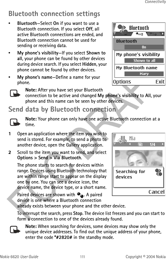 Nokia 6620 User Guide Copyright © 2004 NokiaConnectivityBluetooth connection settings•Bluetooth—Select On if you want to use a Bluetooth connection. If you select Off, all active Bluetooth connections are ended, and Bluetooth connection cannot be used for sending or receiving data.•My phone’s visibility—If you select Shown to all, your phone can be found by other devices during device search. If you select Hidden, your phone cannot be found by other devices. •My phone’s name—Define a name for your phone. Note: After you have set your Bluetooth connection to be active and changed My phone&apos;s visibility to All, your phone and this name can be seen by other devices.Send data by Bluetooth connectionNote: Your phone can only have one active Bluetooth connection at a time.1Open an application where the item you wish to send is stored. For example, to send a photo to another device, open the Gallery application. 2Scroll to the item you want to send, and select Options &gt; Send &gt; Via Bluetooth.The phone starts to search for devices within range. Devices using Bluetooth technology that are within range start to appear on the display one by one. You can see a device icon, the device name, the device type, or a short name. Paired devices are shown with  . A paired device is one where a Bluetooth connection already exists between your phone and the other device.To interrupt the search, press Stop. The device list freezes and you can start to form a connection to one of the devices already found.Note: When searching for devices, some devices may show only the unique device addresses. To find out the unique address of your phone, enter the code *#2820# in the standby mode.