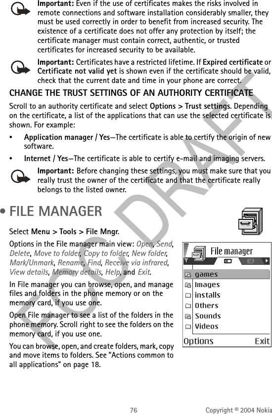 76 Copyright © 2004 NokiaImportant: Even if the use of certificates makes the risks involved in remote connections and software installation considerably smaller, they must be used correctly in order to benefit from increased security. The existence of a certificate does not offer any protection by itself; the certificate manager must contain correct, authentic, or trusted certificates for increased security to be available.Important: Certificates have a restricted lifetime. If Expired certificate or Certificate not valid yet is shown even if the certificate should be valid, check that the current date and time in your phone are correct.CHANGE THE TRUST SETTINGS OF AN AUTHORITY CERTIFICATEScroll to an authority certificate and select Options &gt; Trust settings. Depending on the certificate, a list of the applications that can use the selected certificate is shown. For example:•Application manager / Yes—The certificate is able to certify the origin of new software.•Internet / Yes—The certificate is able to certify e-mail and imaging servers.Important: Before changing these settings, you must make sure that you really trust the owner of the certificate and that the certificate really belongs to the listed owner. •FILE MANAGERSelect Menu &gt; Tools &gt; File Mngr.Options in the File manager main view: Open, Send, Delete, Move to folder, Copy to folder, New folder, Mark/Unmark, Rename, Find, Receive via infrared, View details, Memory details, Help, and Exit.In File manager you can browse, open, and manage files and folders in the phone memory or on the memory card, if you use one.Open File manager to see a list of the folders in the phone memory. Scroll right to see the folders on the memory card, if you use one.You can browse, open, and create folders, mark, copy and move items to folders. See &quot;Actions common to all applications&quot; on page 18. 