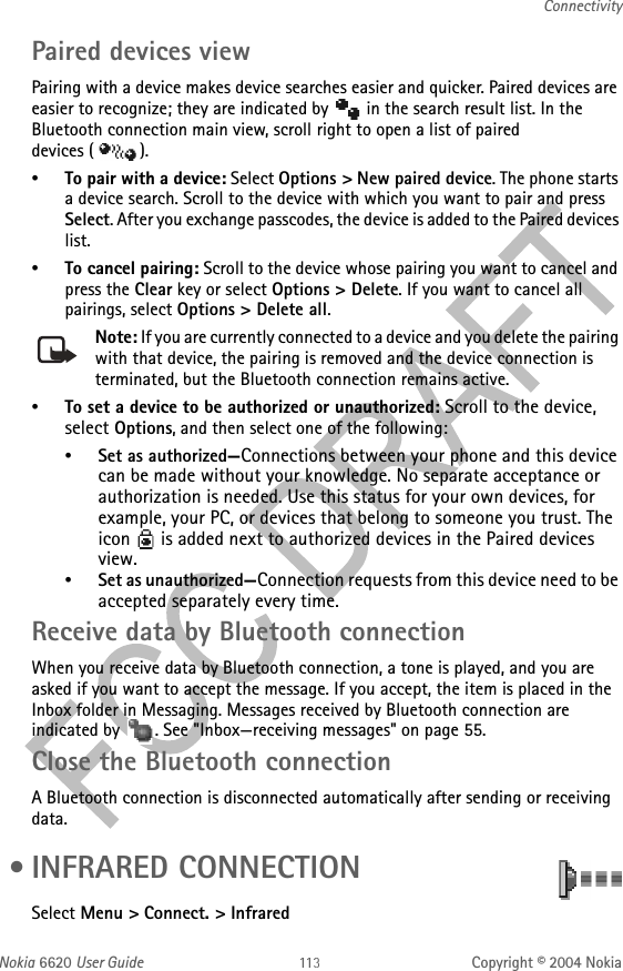 Nokia 6620 User Guide Copyright © 2004 NokiaConnectivityPaired devices viewPairing with a device makes device searches easier and quicker. Paired devices are easier to recognize; they are indicated by   in the search result list. In the Bluetooth connection main view, scroll right to open a list of paired devices ( ).•To pair with a device: Select Options &gt; New paired device. The phone starts a device search. Scroll to the device with which you want to pair and press Select. After you exchange passcodes, the device is added to the Paired devices list.•To cancel pairing: Scroll to the device whose pairing you want to cancel and press the Clear key or select Options &gt; Delete. If you want to cancel all pairings, select Options &gt; Delete all.Note: If you are currently connected to a device and you delete the pairing with that device, the pairing is removed and the device connection is terminated, but the Bluetooth connection remains active.•To set a device to be authorized or unauthorized: Scroll to the device, select Options, and then select one of the following:•Set as authorized—Connections between your phone and this device can be made without your knowledge. No separate acceptance or authorization is needed. Use this status for your own devices, for example, your PC, or devices that belong to someone you trust. The icon   is added next to authorized devices in the Paired devices view.•Set as unauthorized—Connection requests from this device need to be accepted separately every time.Receive data by Bluetooth connectionWhen you receive data by Bluetooth connection, a tone is played, and you are asked if you want to accept the message. If you accept, the item is placed in the Inbox folder in Messaging. Messages received by Bluetooth connection are indicated by  . See &quot;Inbox—receiving messages&quot; on page 55. Close the Bluetooth connectionA Bluetooth connection is disconnected automatically after sending or receiving data. • INFRARED CONNECTIONSelect Menu &gt; Connect. &gt; Infrared