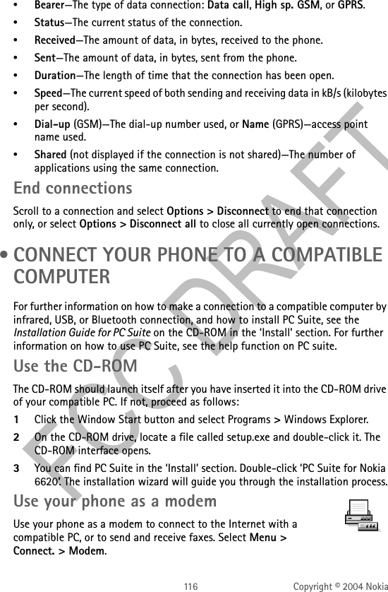 116 Copyright © 2004 Nokia•Bearer—The type of data connection: Data call, High sp. GSM, or GPRS.•Status—The current status of the connection.•Received—The amount of data, in bytes, received to the phone.•Sent—The amount of data, in bytes, sent from the phone.•Duration—The length of time that the connection has been open.•Speed—The current speed of both sending and receiving data in kB/s (kilobytes per second).•Dial-up (GSM)—The dial-up number used, or Name (GPRS)—access point name used.•Shared (not displayed if the connection is not shared)—The number of applications using the same connection. End connectionsScroll to a connection and select Options &gt; Disconnect to end that connection only, or select Options &gt; Disconnect all to close all currently open connections. • CONNECT YOUR PHONE TO A COMPATIBLE COMPUTERFor further information on how to make a connection to a compatible computer by infrared, USB, or Bluetooth connection, and how to install PC Suite, see the Installation Guide for PC Suite on the CD-ROM in the ‘Install’ section. For further information on how to use PC Suite, see the help function on PC suite.Use the CD-ROMThe CD-ROM should launch itself after you have inserted it into the CD-ROM drive of your compatible PC. If not, proceed as follows:1Click the Window Start button and select Programs &gt; Windows Explorer.2On the CD-ROM drive, locate a file called setup.exe and double-click it. The CD-ROM interface opens.3You can find PC Suite in the ‘Install’ section. Double-click ‘PC Suite for Nokia 6620’. The installation wizard will guide you through the installation process.Use your phone as a modemUse your phone as a modem to connect to the Internet with a compatible PC, or to send and receive faxes. Select Menu &gt; Connect. &gt; Modem.