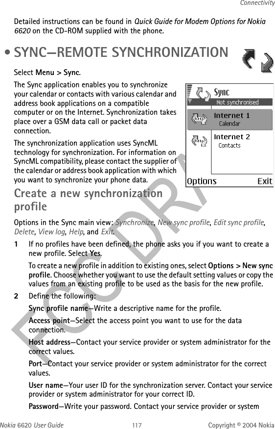 Nokia 6620 User Guide Copyright © 2004 NokiaConnectivityDetailed instructions can be found in Quick Guide for Modem Options for Nokia 6620 on the CD-ROM supplied with the phone. • SYNC—REMOTE SYNCHRONIZATIONSelect Menu &gt; Sync.The Sync application enables you to synchronize your calendar or contacts with various calendar and address book applications on a compatible computer or on the Internet. Synchronization takes place over a GSM data call or packet data connection.The synchronization application uses SyncML technology for synchronization. For information on SyncML compatibility, please contact the supplier of the calendar or address book application with which you want to synchronize your phone data.Create a new synchronization profileOptions in the Sync main view: Synchronize, New sync profile, Edit sync profile, Delete, View log, Help, and Exit.1If no profiles have been defined, the phone asks you if you want to create a new profile. Select Yes. To create a new profile in addition to existing ones, select Options &gt; New sync profile. Choose whether you want to use the default setting values or copy the values from an existing profile to be used as the basis for the new profile.2Define the following:Sync profile name—Write a descriptive name for the profile.Access point—Select the access point you want to use for the data connection.Host address—Contact your service provider or system administrator for the correct values.Port—Contact your service provider or system administrator for the correct values.User name—Your user ID for the synchronization server. Contact your service provider or system administrator for your correct ID.Password—Write your password. Contact your service provider or system 