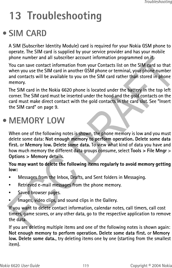 Nokia 6620 User Guide Copyright © 2004 NokiaTroubleshooting13 Troubleshooting • SIM CARDA SIM (Subscriber Identity Module) card is required for your Nokia GSM phone to operate. The SIM card is supplied by your service provider and has your mobile phone number and all subscriber account information programmed on it. You can save contact information from your Contacts list on the SIM card so that when you use the SIM card in another GSM phone or terminal, your phone number and contacts will be available to you on the SIM card rather than stored in phone memory.The SIM card in the Nokia 6620 phone is located under the battery in the top left corner. The SIM card must be inserted under the hood and the gold contacts on the card must make direct contact with the gold contacts in the card slot. See “Insert the SIM card” on page 9. •MEMORY LOWWhen one of the following notes is shown, the phone memory is low and you must delete some data: Not enough memory to perform operation. Delete some data first. or Memory low. Delete some data. To view what kind of data you have and how much memory the different data groups consume, select Tools &gt; File Mngr &gt; Options &gt; Memory details.You may want to delete the following items regularly to avoid memory getting low:•Messages from the Inbox, Drafts, and Sent folders in Messaging.•Retrieved e-mail messages from the phone memory.•Saved browser pages.•Images, video clips, and sound clips in the Gallery.If you want to delete contact information, calendar notes, call timers, call cost timers, game scores, or any other data, go to the respective application to remove the data.If you are deleting multiple items and one of the following notes is shown again: Not enough memory to perform operation. Delete some data first. or Memory low. Delete some data., try deleting items one by one (starting from the smallest item).