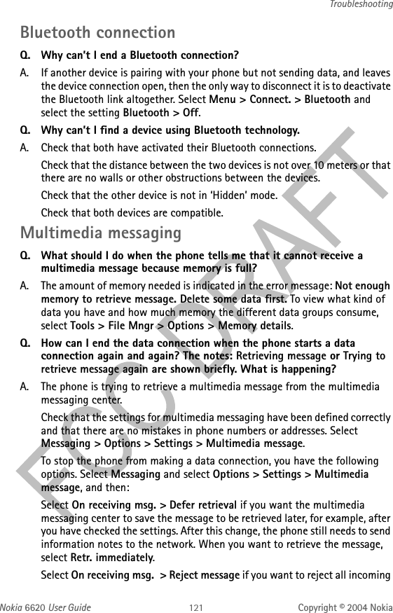 Nokia 6620 User Guide Copyright © 2004 NokiaTroubleshootingBluetooth connection Q. Why can’t I end a Bluetooth connection?A. If another device is pairing with your phone but not sending data, and leaves the device connection open, then the only way to disconnect it is to deactivate the Bluetooth link altogether. Select Menu &gt; Connect. &gt; Bluetooth and select the setting Bluetooth &gt; Off.Q. Why can’t I find a device using Bluetooth technology.A. Check that both have activated their Bluetooth connections.Check that the distance between the two devices is not over 10 meters or that there are no walls or other obstructions between the devices.Check that the other device is not in ‘Hidden’ mode.Check that both devices are compatible.Multimedia messaging Q. What should I do when the phone tells me that it cannot receive a multimedia message because memory is full?A. The amount of memory needed is indicated in the error message: Not enough memory to retrieve message. Delete some data first. To view what kind of data you have and how much memory the different data groups consume, select Tools &gt; File Mngr &gt; Options &gt; Memory details. Q. How can I end the data connection when the phone starts a data connection again and again? The notes: Retrieving message or Trying to retrieve message again are shown briefly. What is happening? A. The phone is trying to retrieve a multimedia message from the multimedia messaging center. Check that the settings for multimedia messaging have been defined correctly and that there are no mistakes in phone numbers or addresses. Select Messaging &gt; Options &gt; Settings &gt; Multimedia message.To stop the phone from making a data connection, you have the following options. Select Messaging and select Options &gt; Settings &gt; Multimedia message, and then:Select On receiving msg. &gt; Defer retrieval if you want the multimedia messaging center to save the message to be retrieved later, for example, after you have checked the settings. After this change, the phone still needs to send information notes to the network. When you want to retrieve the message, select Retr. immediately.Select On receiving msg.  &gt; Reject message if you want to reject all incoming 